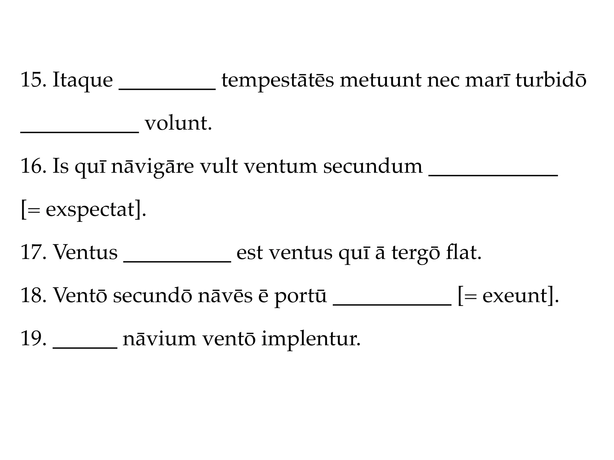 15. Itaque _________ tempestātēs metuunt nec marī turbidō

___________ volunt.

16. Is quī nāvigāre vult ventum secundum ____________

[= exspectat].

17. Ventus __________ est ventus quī ā tergō ﬂat.

18. Ventō secundō nāvēs ē portū ___________ [= exeunt].

19. ______ nāvium ventō implentur.
 