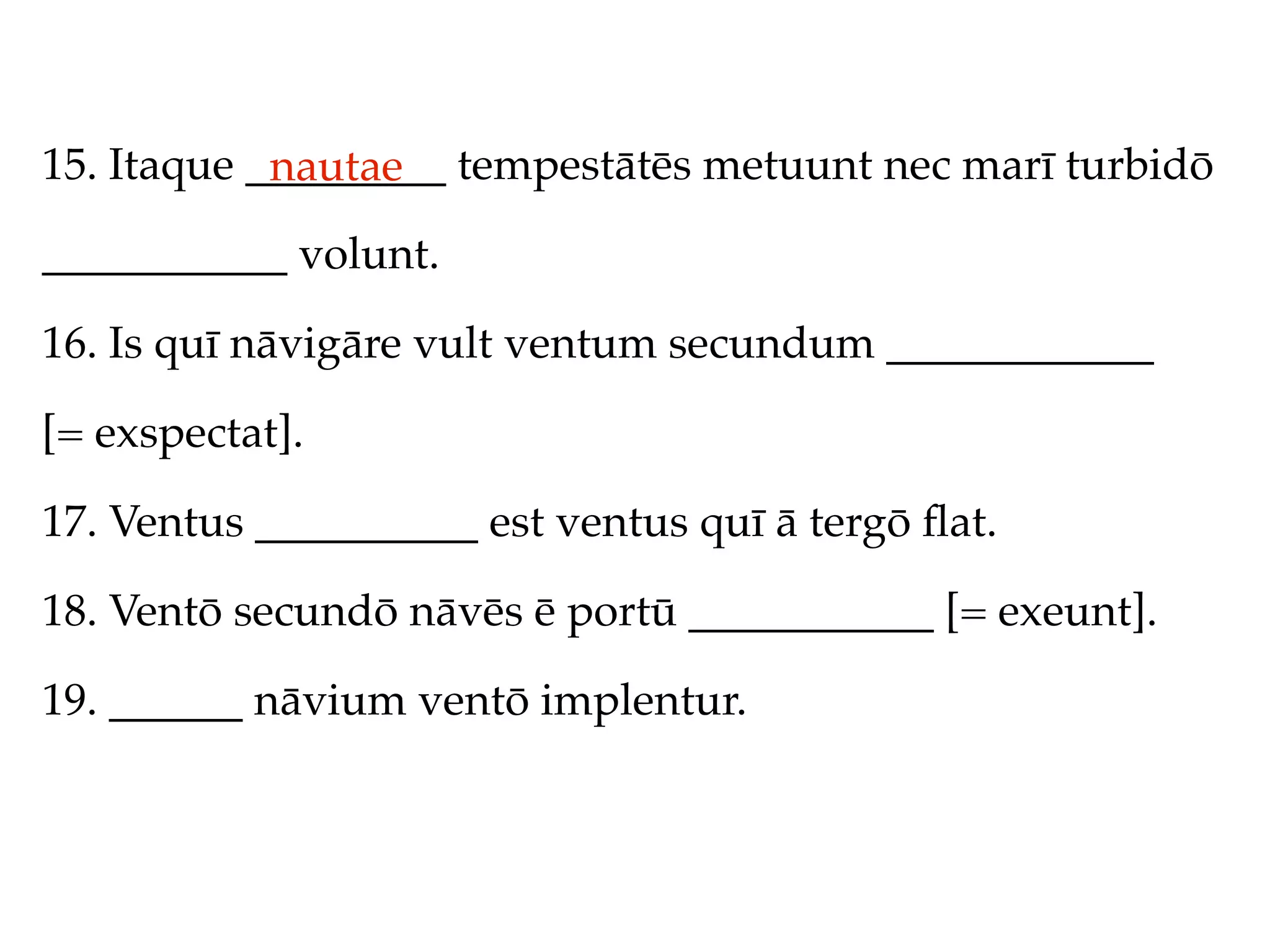 15. Itaque _________ tempestātēs metuunt nec marī turbidō
            nautae
___________ volunt.

16. Is quī nāvigāre vult ventum secundum ____________

[= exspectat].

17. Ventus __________ est ventus quī ā tergō ﬂat.

18. Ventō secundō nāvēs ē portū ___________ [= exeunt].

19. ______ nāvium ventō implentur.
 