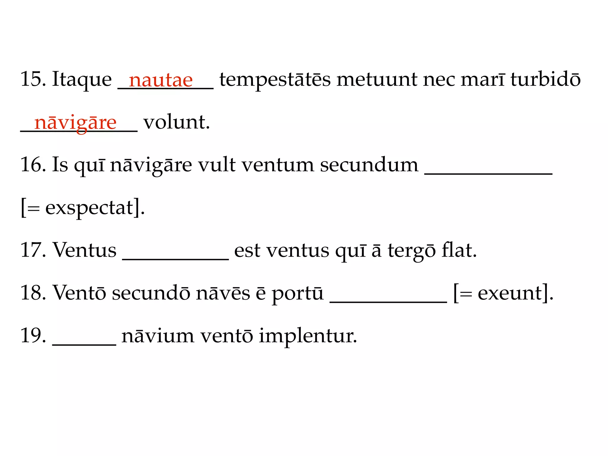 15. Itaque _________ tempestātēs metuunt nec marī turbidō
            nautae
___________ volunt.
 nāvigāre
16. Is quī nāvigāre vult ventum secundum ____________

[= exspectat].

17. Ventus __________ est ventus quī ā tergō ﬂat.

18. Ventō secundō nāvēs ē portū ___________ [= exeunt].

19. ______ nāvium ventō implentur.
 