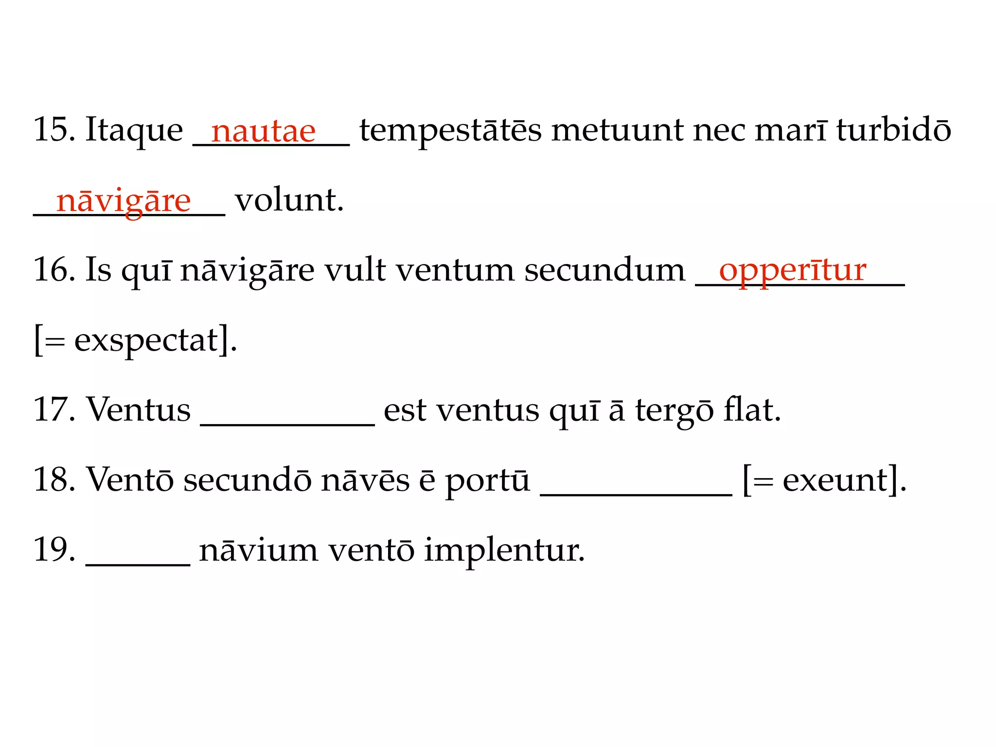 15. Itaque _________ tempestātēs metuunt nec marī turbidō
            nautae
___________ volunt.
 nāvigāre
                                          opperītur
16. Is quī nāvigāre vult ventum secundum ____________

[= exspectat].

17. Ventus __________ est ventus quī ā tergō ﬂat.

18. Ventō secundō nāvēs ē portū ___________ [= exeunt].

19. ______ nāvium ventō implentur.
 