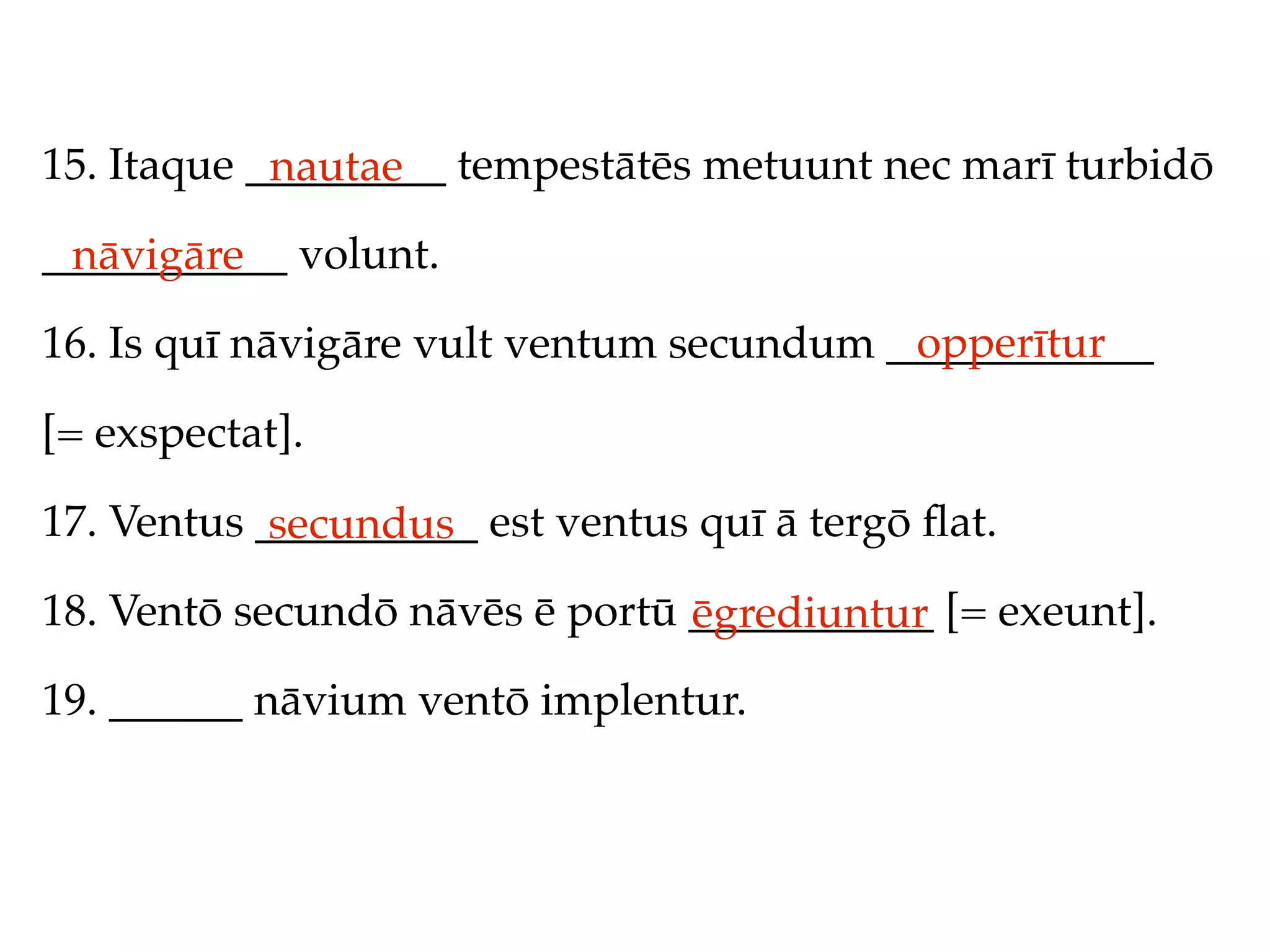 15. Itaque _________ tempestātēs metuunt nec marī turbidō
            nautae
___________ volunt.
 nāvigāre
                                          opperītur
16. Is quī nāvigāre vult ventum secundum ____________

[= exspectat].

17. Ventus __________ est ventus quī ā tergō ﬂat.
            secundus
18. Ventō secundō nāvēs ē portū ___________ [= exeunt].
                                ēgrediuntur
19. ______ nāvium ventō implentur.
 