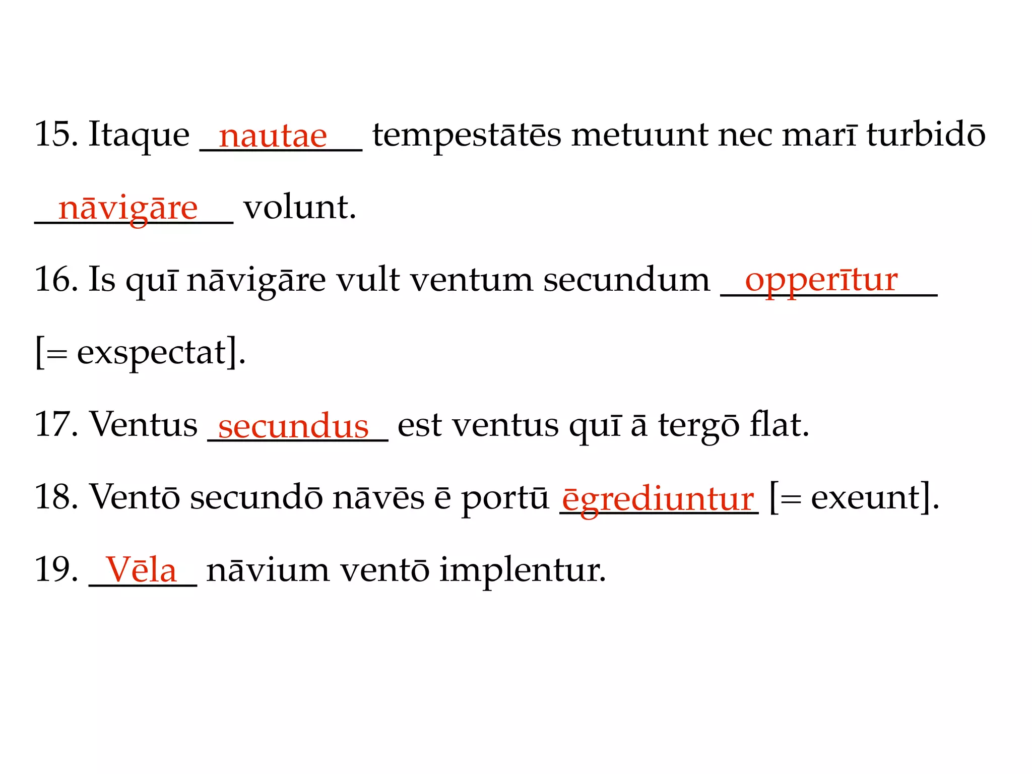 15. Itaque _________ tempestātēs metuunt nec marī turbidō
            nautae
___________ volunt.
 nāvigāre
                                          opperītur
16. Is quī nāvigāre vult ventum secundum ____________

[= exspectat].

17. Ventus __________ est ventus quī ā tergō ﬂat.
            secundus
18. Ventō secundō nāvēs ē portū ___________ [= exeunt].
                                ēgrediuntur
19. ______ nāvium ventō implentur.
     Vēla
 