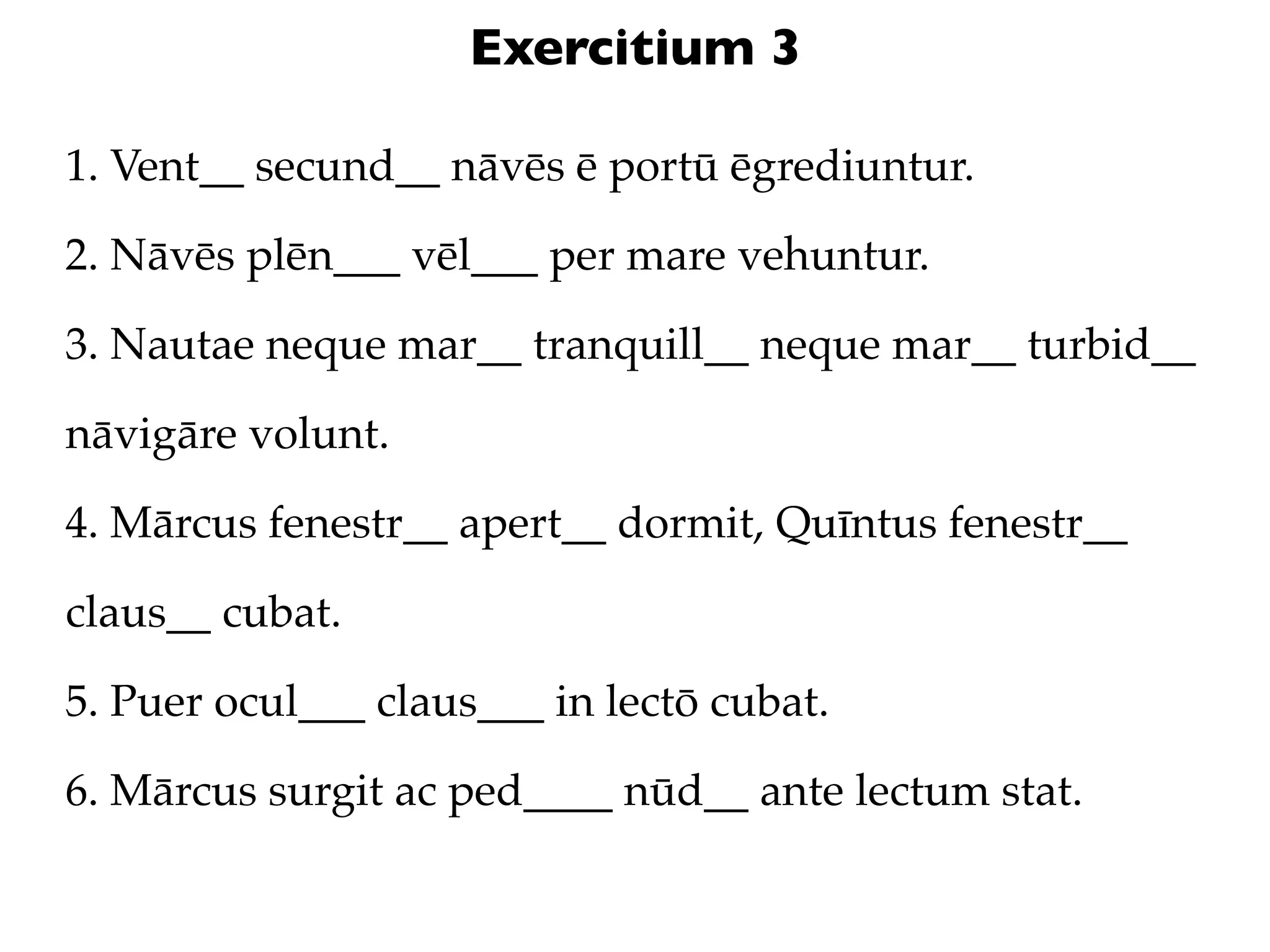Exercitium 3

1. Vent__ secund__ nāvēs ē portū ēgrediuntur.

2. Nāvēs plēn___ vēl___ per mare vehuntur.

3. Nautae neque mar__ tranquill__ neque mar__ turbid__

nāvigāre volunt.

4. Mārcus fenestr__ apert__ dormit, Quīntus fenestr__

claus__ cubat.

5. Puer ocul___ claus___ in lectō cubat.

6. Mārcus surgit ac ped____ nūd__ ante lectum stat.
 