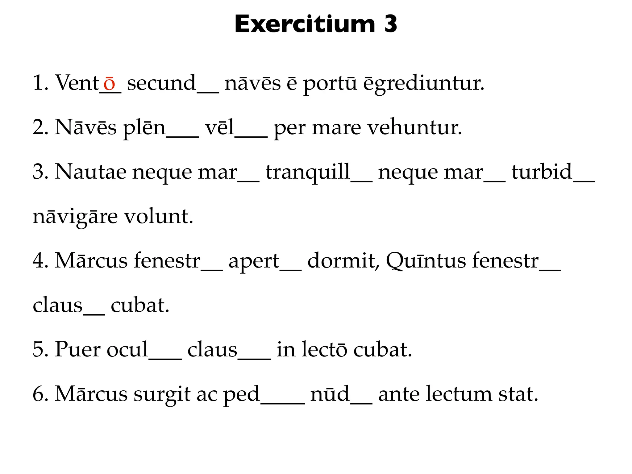 Exercitium 3

1. Vent__ secund__ nāvēs ē portū ēgrediuntur.
       ō

2. Nāvēs plēn___ vēl___ per mare vehuntur.

3. Nautae neque mar__ tranquill__ neque mar__ turbid__

nāvigāre volunt.

4. Mārcus fenestr__ apert__ dormit, Quīntus fenestr__

claus__ cubat.

5. Puer ocul___ claus___ in lectō cubat.

6. Mārcus surgit ac ped____ nūd__ ante lectum stat.
 