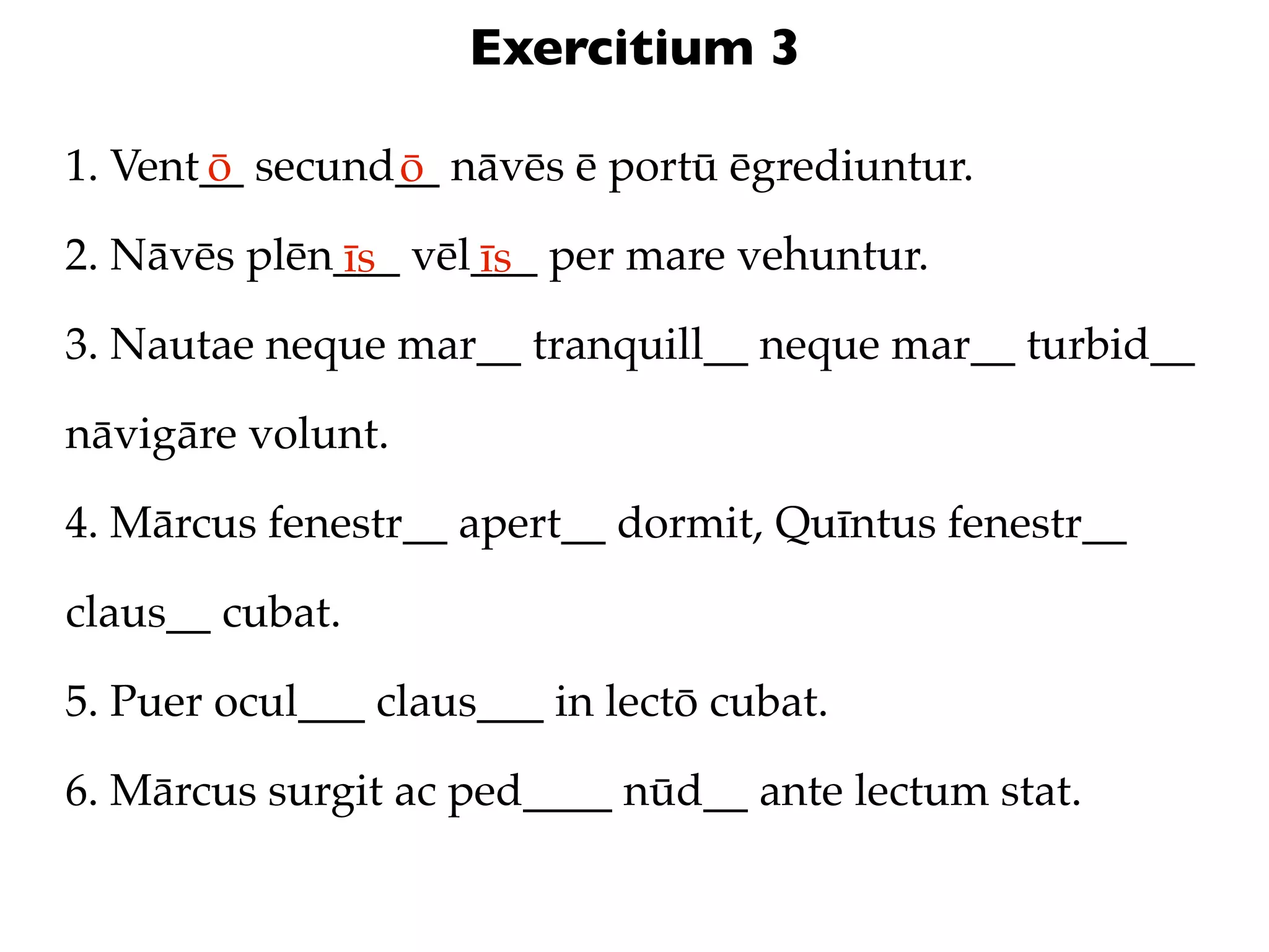 Exercitium 3

1. Vent__ secund__ nāvēs ē portū ēgrediuntur.
       ō        ō
2. Nāvēs plēn___ vēl___ per mare vehuntur.
             īs     īs
3. Nautae neque mar__ tranquill__ neque mar__ turbid__

nāvigāre volunt.

4. Mārcus fenestr__ apert__ dormit, Quīntus fenestr__

claus__ cubat.

5. Puer ocul___ claus___ in lectō cubat.

6. Mārcus surgit ac ped____ nūd__ ante lectum stat.
 
