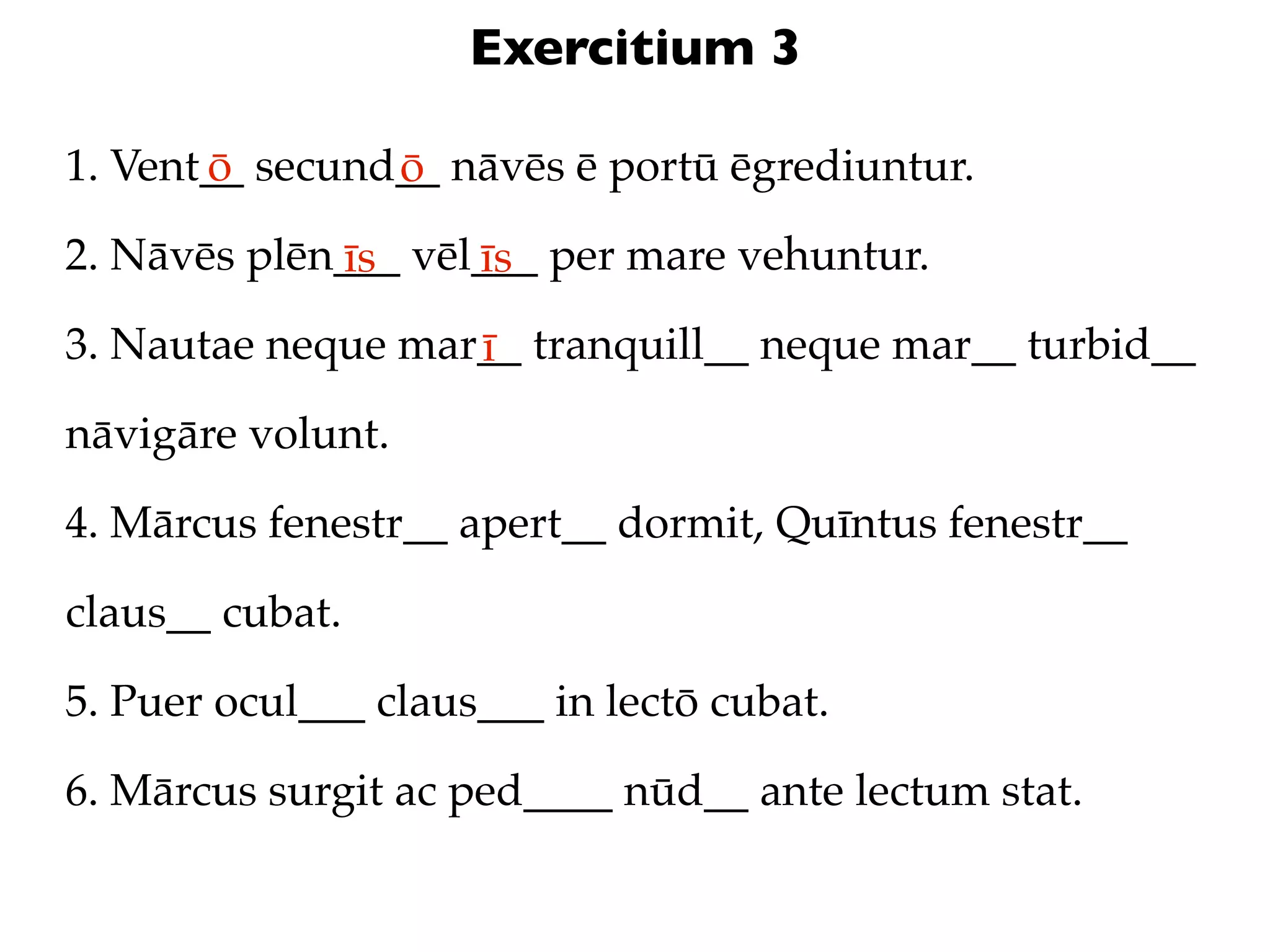 Exercitium 3

1. Vent__ secund__ nāvēs ē portū ēgrediuntur.
       ō        ō
2. Nāvēs plēn___ vēl___ per mare vehuntur.
             īs     īs
3. Nautae neque mar__ tranquill__ neque mar__ turbid__
                   ī
nāvigāre volunt.

4. Mārcus fenestr__ apert__ dormit, Quīntus fenestr__

claus__ cubat.

5. Puer ocul___ claus___ in lectō cubat.

6. Mārcus surgit ac ped____ nūd__ ante lectum stat.
 