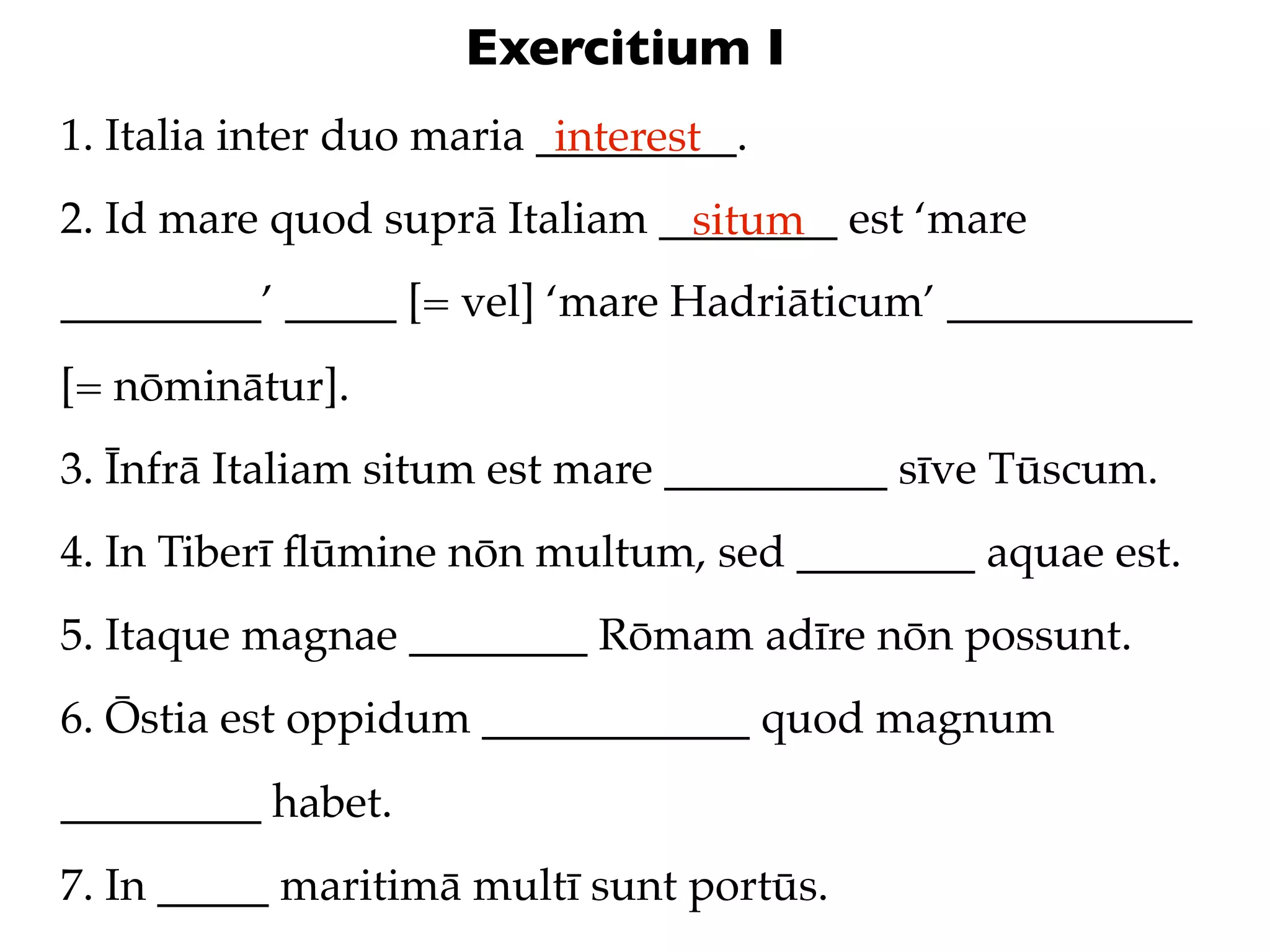 Exercitium I
1. Italia inter duo maria _________.
                           interest
2. Id mare quod suprā Italiam ________ est ‘mare
                               situm
_________’ _____ [= vel] ‘mare Hadriāticum’ ___________
[= nōminātur].
3. Īnfrā Italiam situm est mare __________ sīve Tūscum.
4. In Tiberī ﬂūmine nōn multum, sed ________ aquae est.
5. Itaque magnae ________ Rōmam adīre nōn possunt.
6. Ōstia est oppidum ____________ quod magnum
_________ habet.
7. In _____ maritimā multī sunt portūs.
 