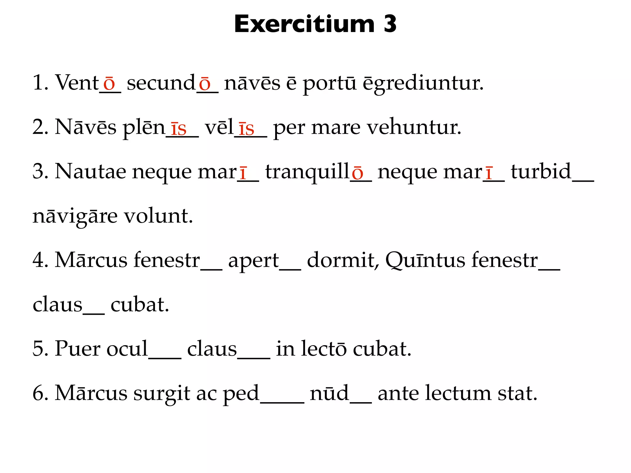 Exercitium 3

1. Vent__ secund__ nāvēs ē portū ēgrediuntur.
       ō        ō
2. Nāvēs plēn___ vēl___ per mare vehuntur.
             īs     īs
3. Nautae neque mar__ tranquill__ neque mar__ turbid__
                   ī           ō           ī
nāvigāre volunt.

4. Mārcus fenestr__ apert__ dormit, Quīntus fenestr__

claus__ cubat.

5. Puer ocul___ claus___ in lectō cubat.

6. Mārcus surgit ac ped____ nūd__ ante lectum stat.
 