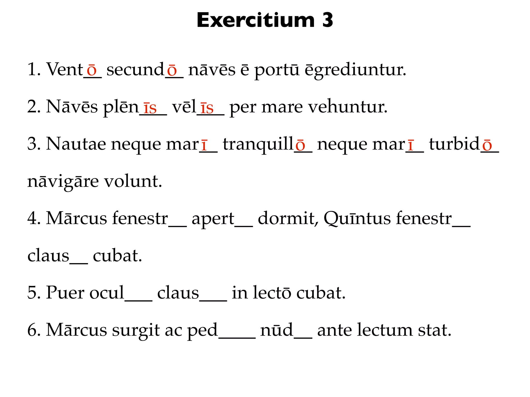 Exercitium 3

1. Vent__ secund__ nāvēs ē portū ēgrediuntur.
       ō        ō
2. Nāvēs plēn___ vēl___ per mare vehuntur.
             īs     īs
3. Nautae neque mar__ tranquill__ neque mar__ turbid__
                   ī           ō           ī        ō
nāvigāre volunt.

4. Mārcus fenestr__ apert__ dormit, Quīntus fenestr__

claus__ cubat.

5. Puer ocul___ claus___ in lectō cubat.

6. Mārcus surgit ac ped____ nūd__ ante lectum stat.
 