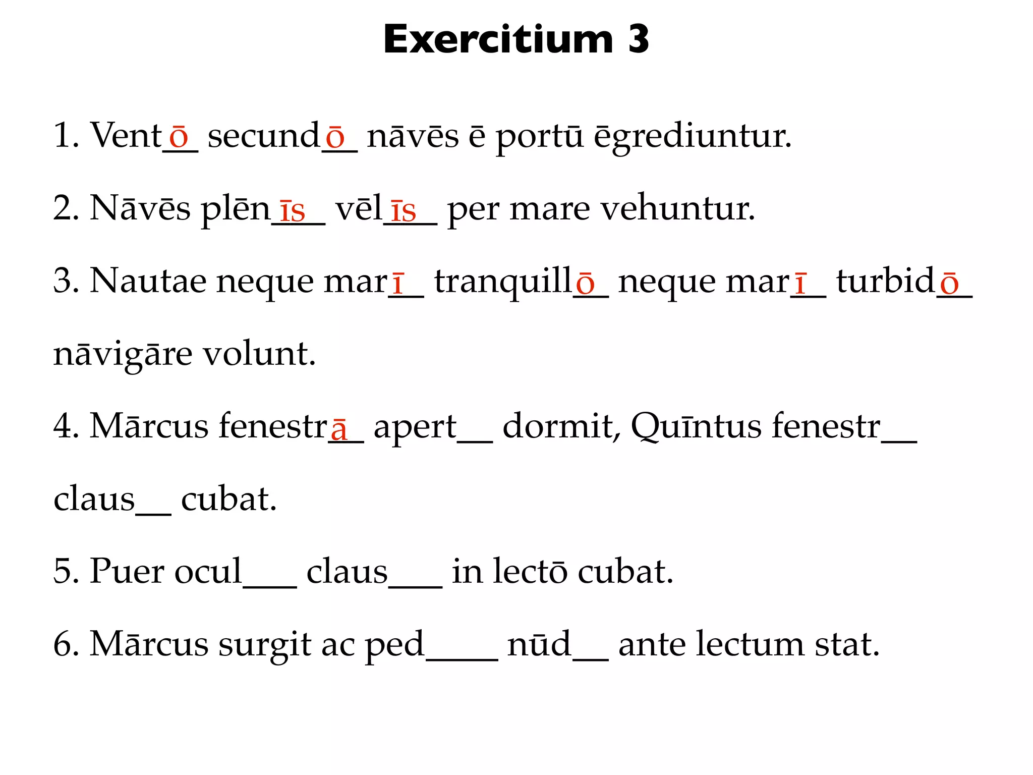 Exercitium 3

1. Vent__ secund__ nāvēs ē portū ēgrediuntur.
       ō        ō
2. Nāvēs plēn___ vēl___ per mare vehuntur.
             īs     īs
3. Nautae neque mar__ tranquill__ neque mar__ turbid__
                   ī           ō           ī        ō
nāvigāre volunt.

4. Mārcus fenestr__ apert__ dormit, Quīntus fenestr__
                 ā
claus__ cubat.

5. Puer ocul___ claus___ in lectō cubat.

6. Mārcus surgit ac ped____ nūd__ ante lectum stat.
 