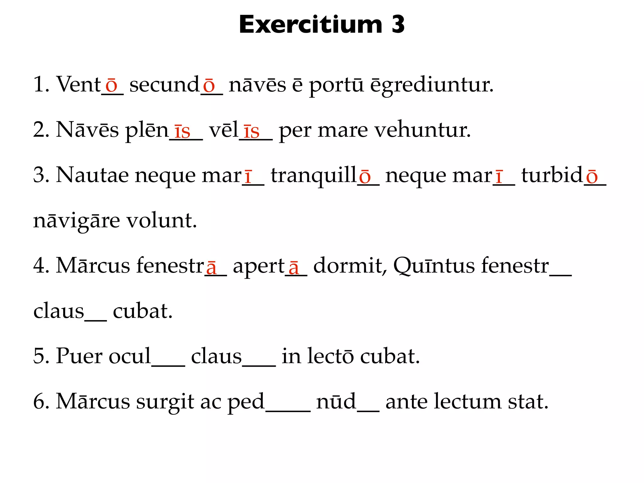 Exercitium 3

1. Vent__ secund__ nāvēs ē portū ēgrediuntur.
       ō        ō
2. Nāvēs plēn___ vēl___ per mare vehuntur.
             īs     īs
3. Nautae neque mar__ tranquill__ neque mar__ turbid__
                   ī           ō           ī        ō
nāvigāre volunt.

4. Mārcus fenestr__ apert__ dormit, Quīntus fenestr__
                 ā       ā
claus__ cubat.

5. Puer ocul___ claus___ in lectō cubat.

6. Mārcus surgit ac ped____ nūd__ ante lectum stat.
 