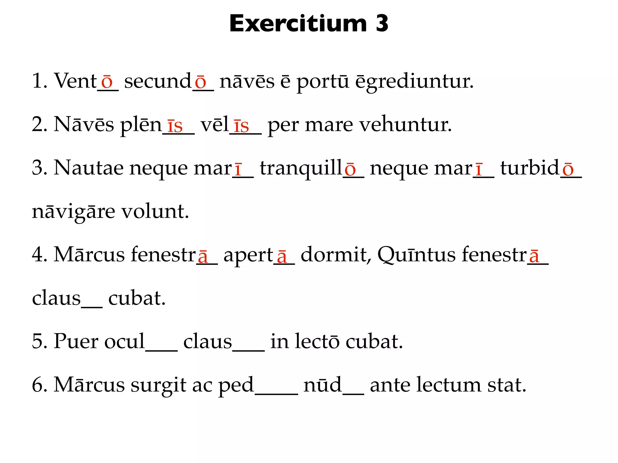 Exercitium 3

1. Vent__ secund__ nāvēs ē portū ēgrediuntur.
       ō        ō
2. Nāvēs plēn___ vēl___ per mare vehuntur.
             īs     īs
3. Nautae neque mar__ tranquill__ neque mar__ turbid__
                   ī           ō           ī        ō
nāvigāre volunt.

4. Mārcus fenestr__ apert__ dormit, Quīntus fenestr__
                 ā       ā                         ā
claus__ cubat.

5. Puer ocul___ claus___ in lectō cubat.

6. Mārcus surgit ac ped____ nūd__ ante lectum stat.
 