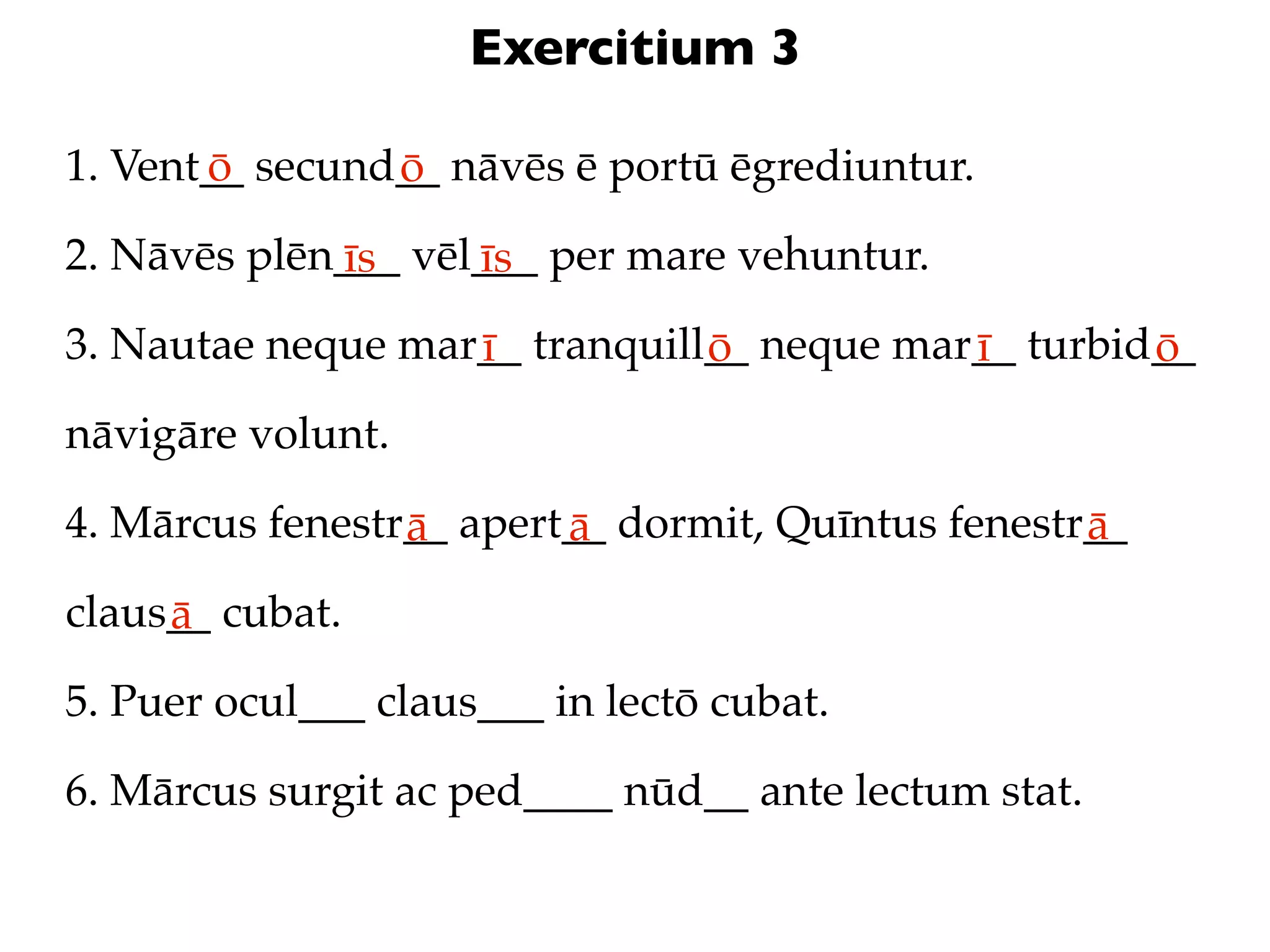 Exercitium 3

1. Vent__ secund__ nāvēs ē portū ēgrediuntur.
       ō        ō
2. Nāvēs plēn___ vēl___ per mare vehuntur.
             īs     īs
3. Nautae neque mar__ tranquill__ neque mar__ turbid__
                   ī           ō           ī        ō
nāvigāre volunt.

4. Mārcus fenestr__ apert__ dormit, Quīntus fenestr__
                 ā       ā                         ā
claus__ cubat.
     ā
5. Puer ocul___ claus___ in lectō cubat.

6. Mārcus surgit ac ped____ nūd__ ante lectum stat.
 