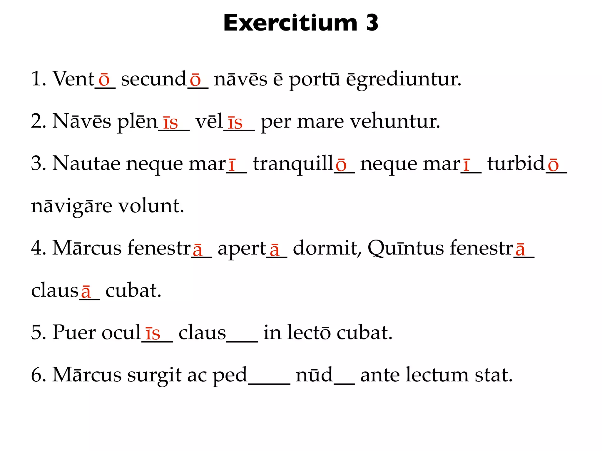 Exercitium 3

1. Vent__ secund__ nāvēs ē portū ēgrediuntur.
       ō        ō
2. Nāvēs plēn___ vēl___ per mare vehuntur.
             īs     īs
3. Nautae neque mar__ tranquill__ neque mar__ turbid__
                   ī           ō           ī        ō
nāvigāre volunt.

4. Mārcus fenestr__ apert__ dormit, Quīntus fenestr__
                 ā       ā                         ā
claus__ cubat.
     ā
5. Puer ocul___ claus___ in lectō cubat.
            īs
6. Mārcus surgit ac ped____ nūd__ ante lectum stat.
 