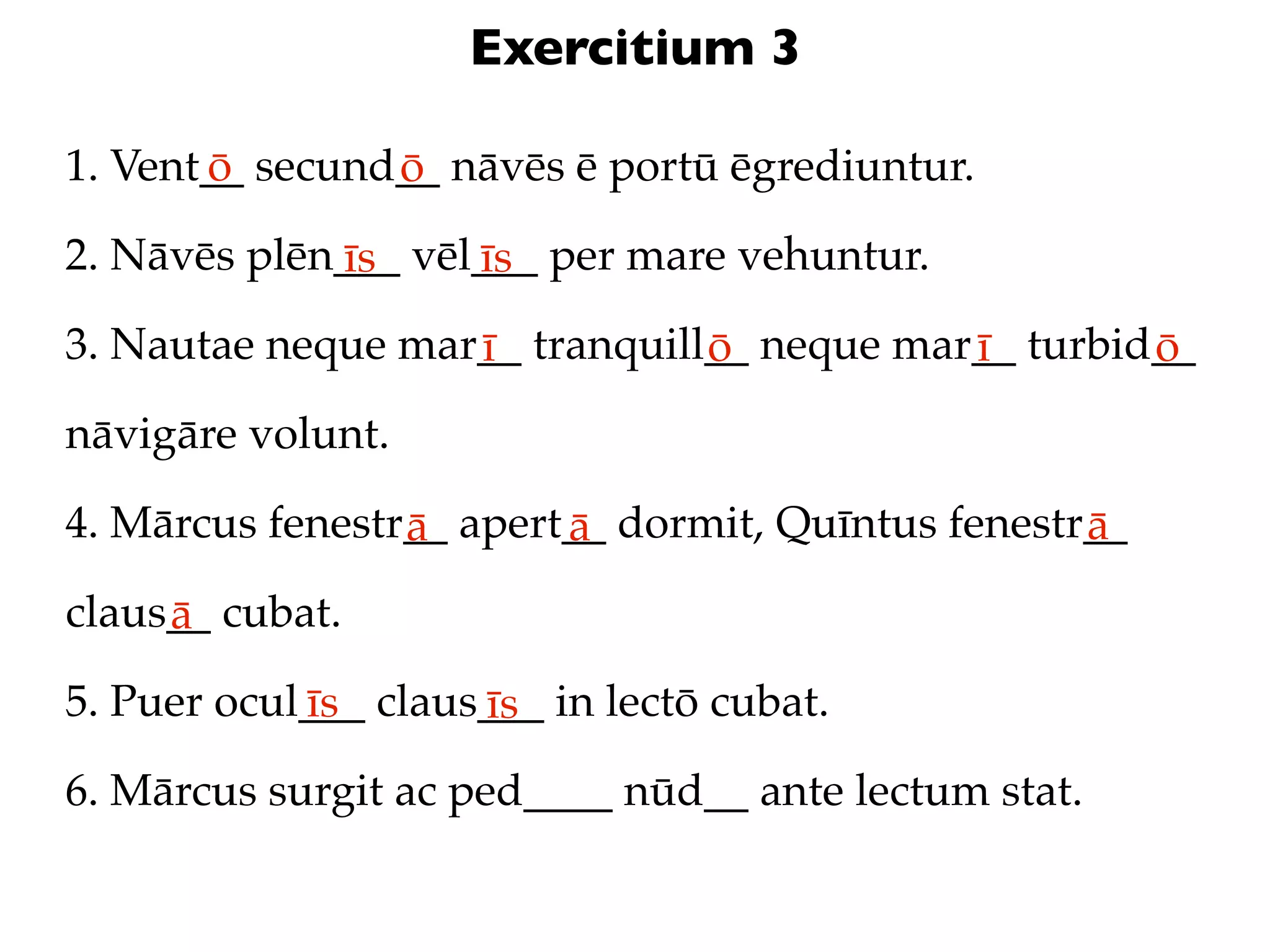 Exercitium 3

1. Vent__ secund__ nāvēs ē portū ēgrediuntur.
       ō        ō
2. Nāvēs plēn___ vēl___ per mare vehuntur.
             īs     īs
3. Nautae neque mar__ tranquill__ neque mar__ turbid__
                   ī           ō           ī        ō
nāvigāre volunt.

4. Mārcus fenestr__ apert__ dormit, Quīntus fenestr__
                 ā       ā                         ā
claus__ cubat.
     ā
5. Puer ocul___ claus___ in lectō cubat.
            īs       īs
6. Mārcus surgit ac ped____ nūd__ ante lectum stat.
 