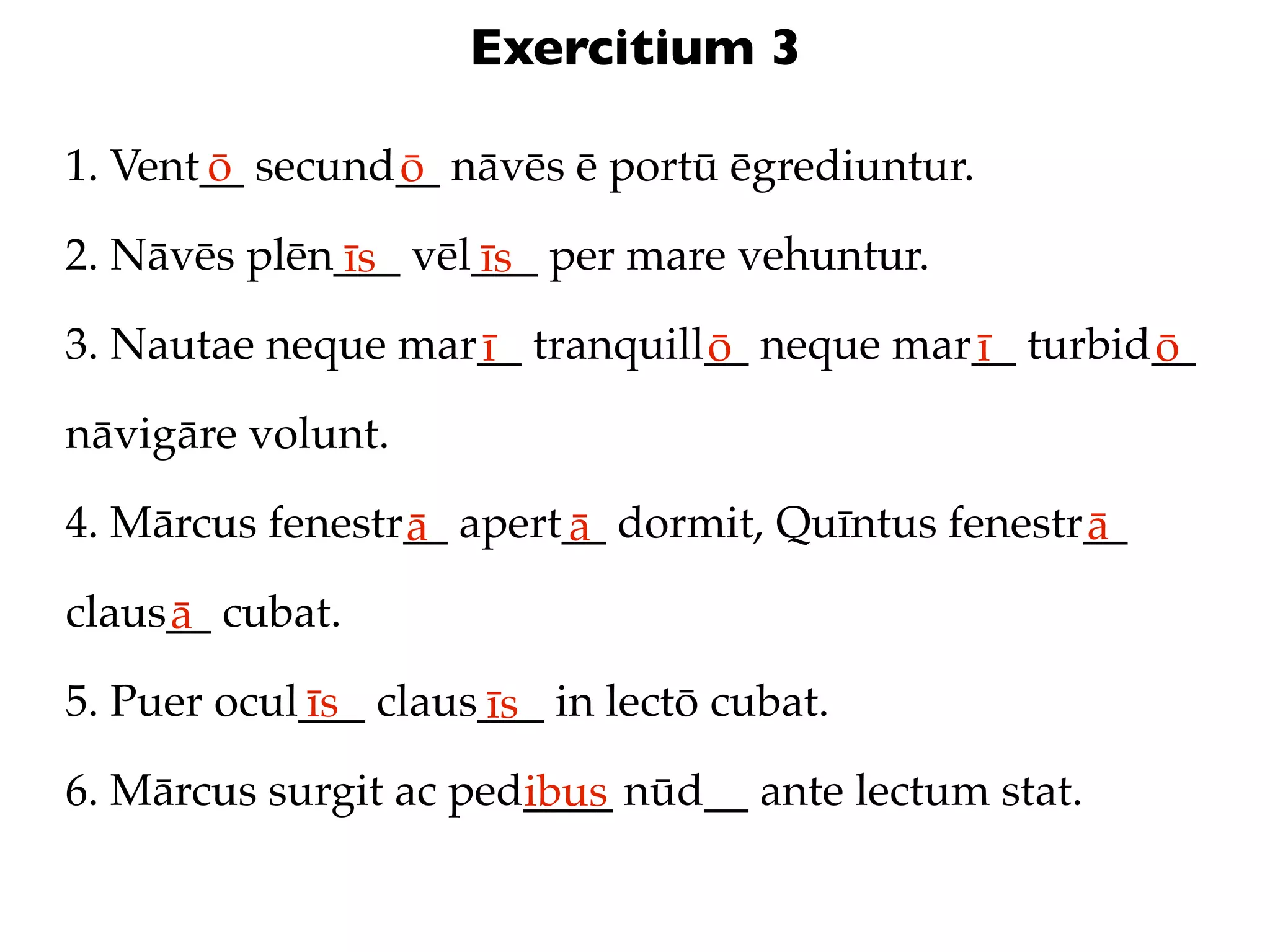 Exercitium 3

1. Vent__ secund__ nāvēs ē portū ēgrediuntur.
       ō        ō
2. Nāvēs plēn___ vēl___ per mare vehuntur.
             īs     īs
3. Nautae neque mar__ tranquill__ neque mar__ turbid__
                   ī           ō           ī        ō
nāvigāre volunt.

4. Mārcus fenestr__ apert__ dormit, Quīntus fenestr__
                 ā       ā                         ā
claus__ cubat.
     ā
5. Puer ocul___ claus___ in lectō cubat.
            īs       īs
6. Mārcus surgit ac ped____ nūd__ ante lectum stat.
                       ibus
 