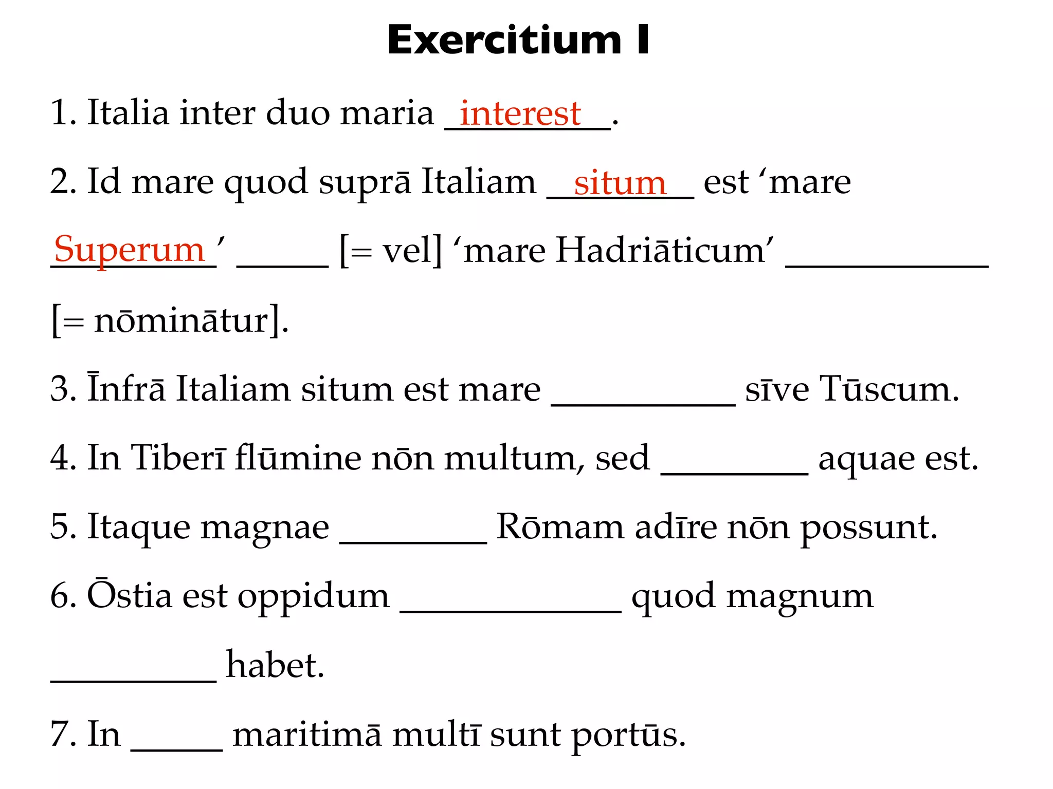 Exercitium I
1. Italia inter duo maria _________.
                           interest
2. Id mare quod suprā Italiam ________ est ‘mare
                               situm
Superum
_________’ _____ [= vel] ‘mare Hadriāticum’ ___________
[= nōminātur].
3. Īnfrā Italiam situm est mare __________ sīve Tūscum.
4. In Tiberī ﬂūmine nōn multum, sed ________ aquae est.
5. Itaque magnae ________ Rōmam adīre nōn possunt.
6. Ōstia est oppidum ____________ quod magnum
_________ habet.
7. In _____ maritimā multī sunt portūs.
 