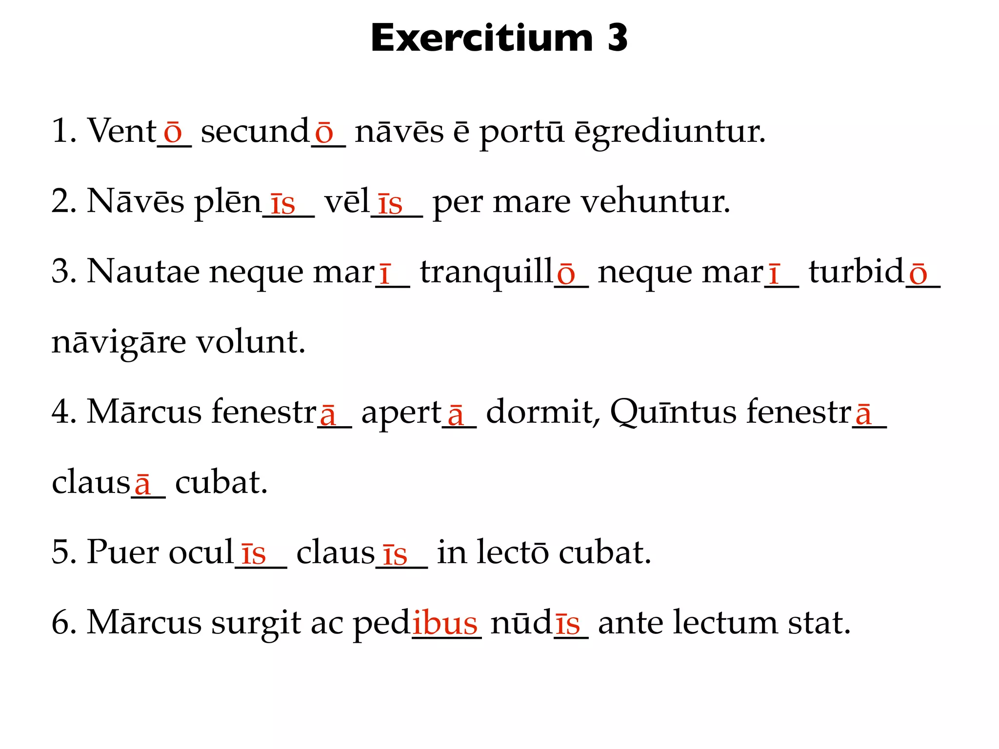 Exercitium 3

1. Vent__ secund__ nāvēs ē portū ēgrediuntur.
       ō        ō
2. Nāvēs plēn___ vēl___ per mare vehuntur.
             īs     īs
3. Nautae neque mar__ tranquill__ neque mar__ turbid__
                   ī           ō           ī        ō
nāvigāre volunt.

4. Mārcus fenestr__ apert__ dormit, Quīntus fenestr__
                 ā       ā                         ā
claus__ cubat.
     ā
5. Puer ocul___ claus___ in lectō cubat.
            īs       īs
6. Mārcus surgit ac ped____ nūd__ ante lectum stat.
                       ibus    īs
 