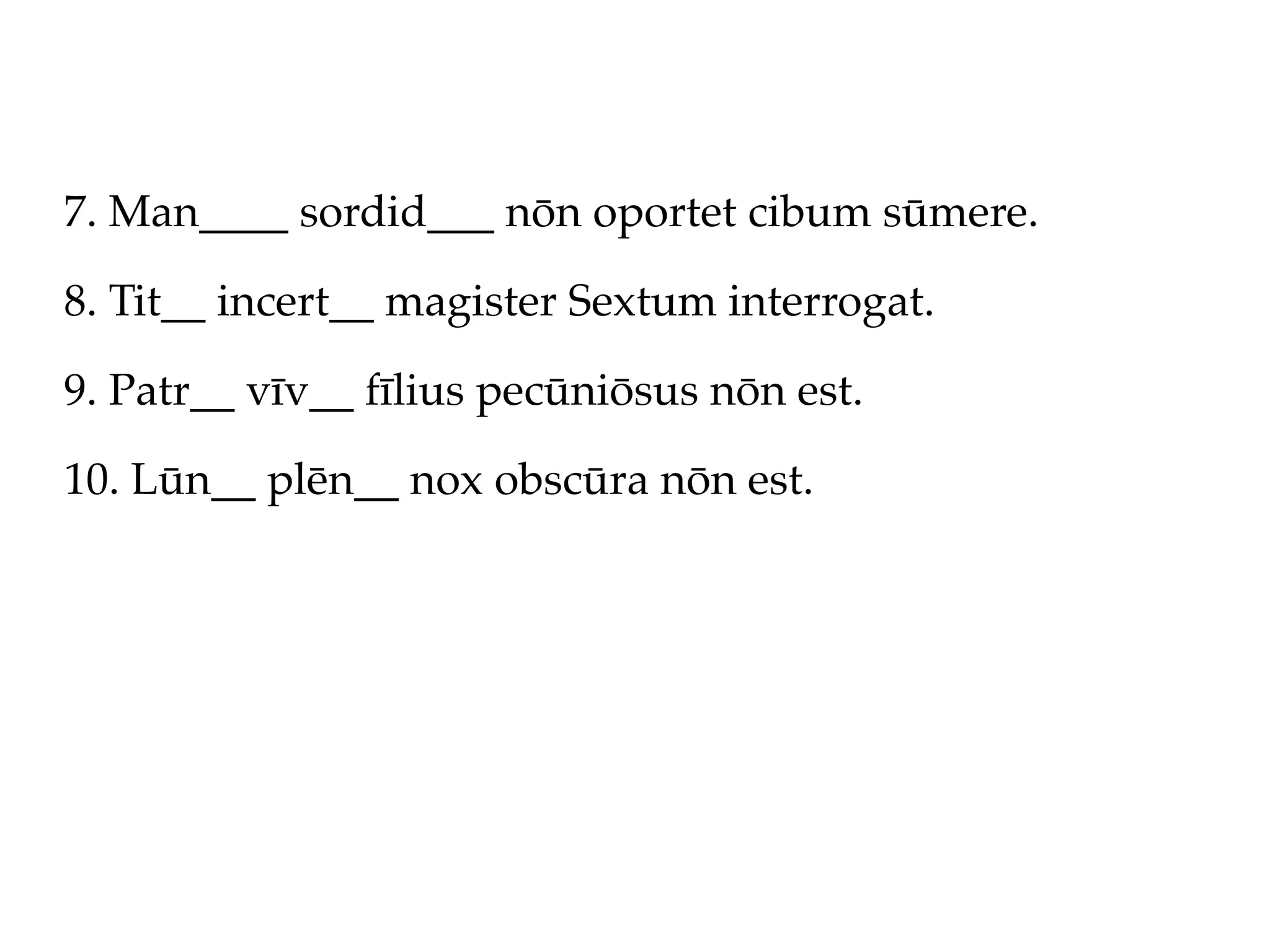 7. Man____ sordid___ nōn oportet cibum sūmere.

8. Tit__ incert__ magister Sextum interrogat.

9. Patr__ vīv__ fīlius pecūniōsus nōn est.

10. Lūn__ plēn__ nox obscūra nōn est.
 