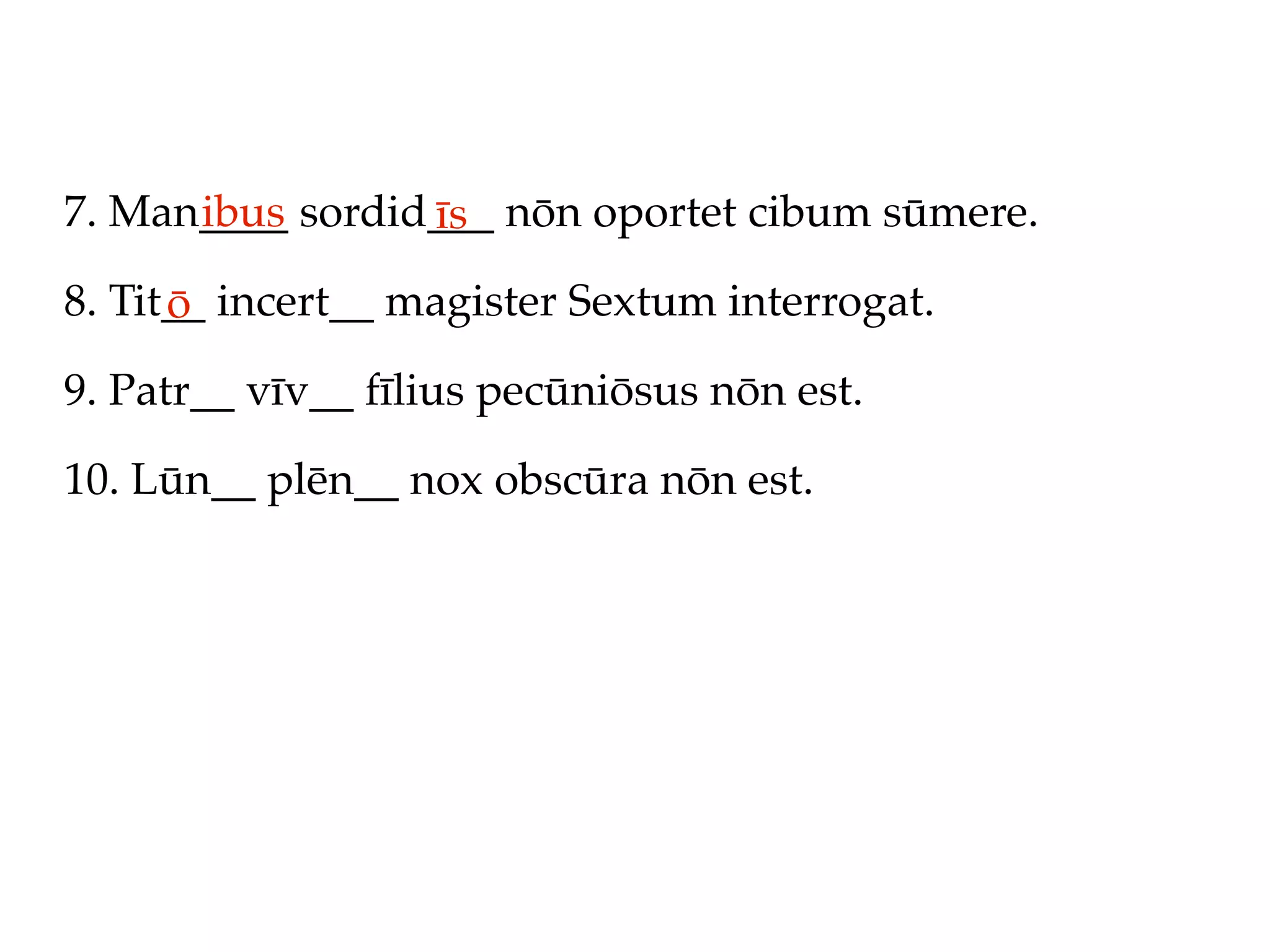 7. Man____ sordid___ nōn oportet cibum sūmere.
      ibus       īs
8. Tit__ incert__ magister Sextum interrogat.
      ō
9. Patr__ vīv__ fīlius pecūniōsus nōn est.

10. Lūn__ plēn__ nox obscūra nōn est.
 