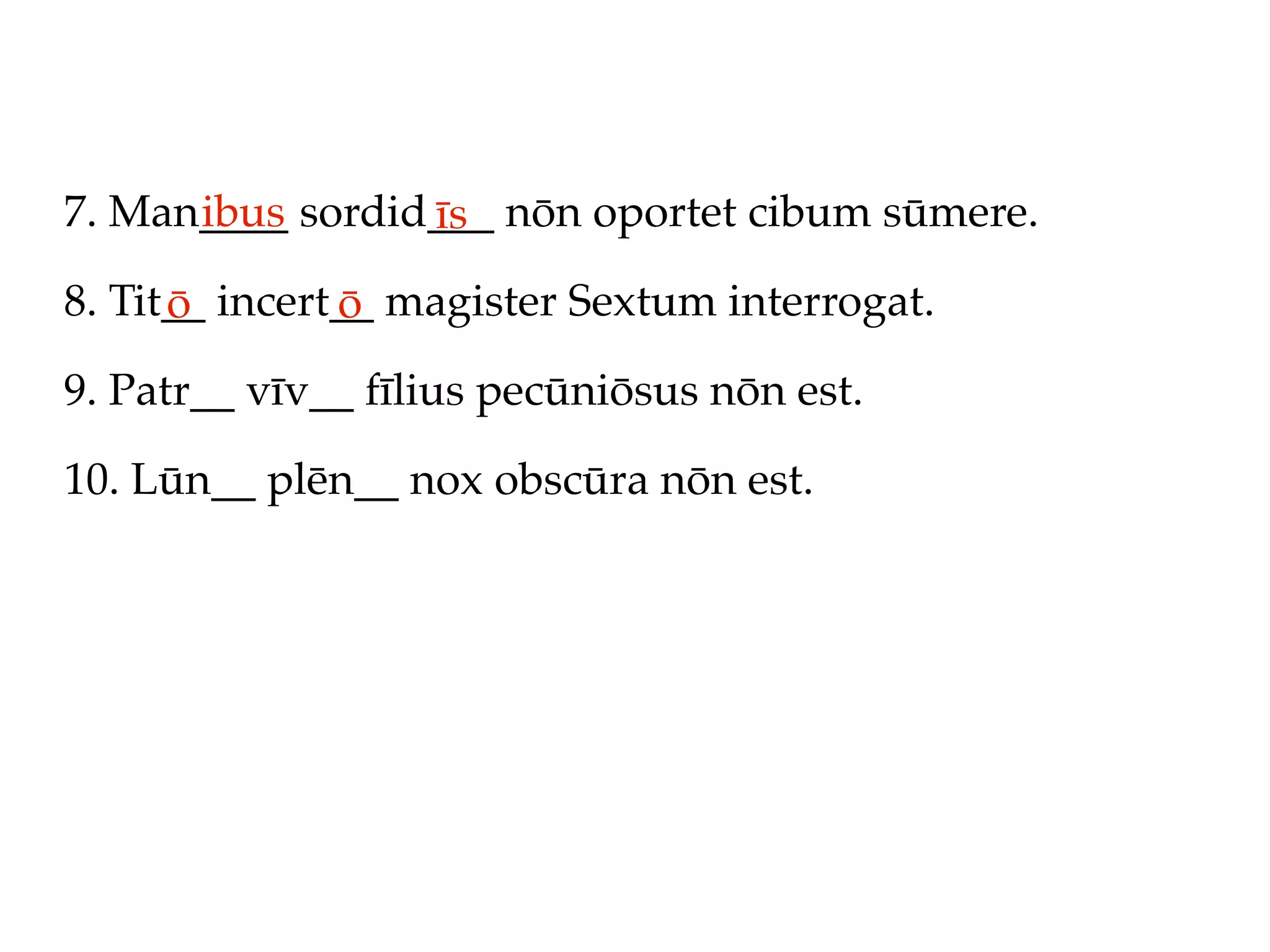 7. Man____ sordid___ nōn oportet cibum sūmere.
      ibus       īs
8. Tit__ incert__ magister Sextum interrogat.
      ō        ō
9. Patr__ vīv__ fīlius pecūniōsus nōn est.

10. Lūn__ plēn__ nox obscūra nōn est.
 