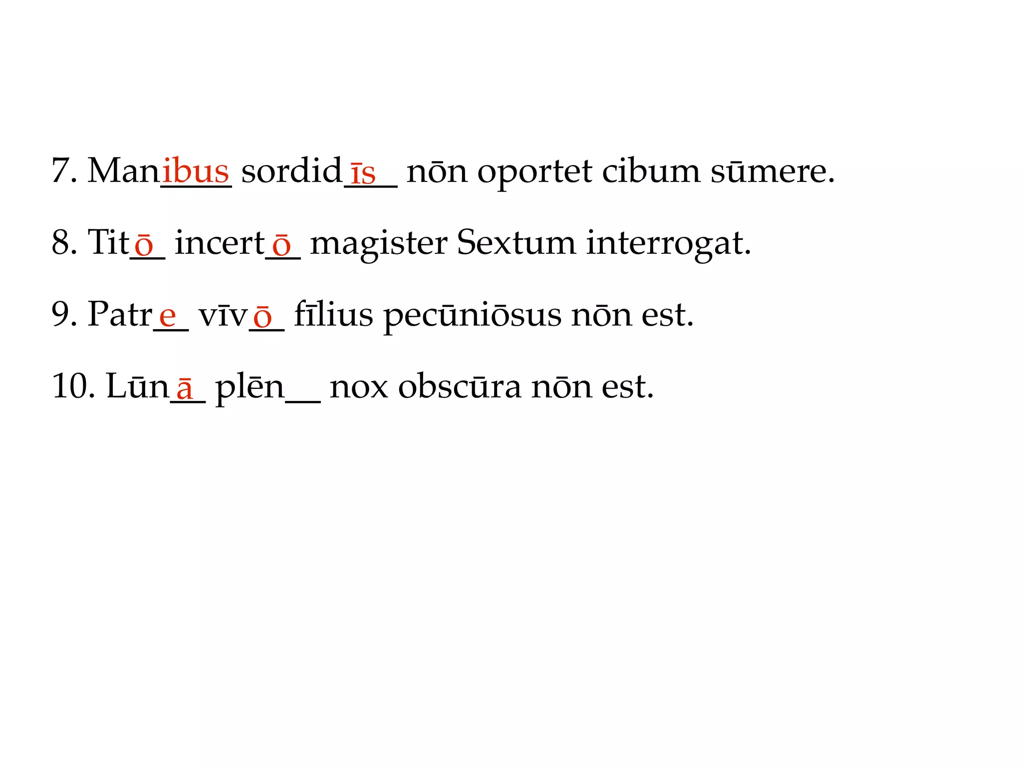 7. Man____ sordid___ nōn oportet cibum sūmere.
      ibus       īs
8. Tit__ incert__ magister Sextum interrogat.
      ō        ō
9. Patr__ vīv__ fīlius pecūniōsus nōn est.
       e     ō
10. Lūn__ plēn__ nox obscūra nōn est.
       ā
 