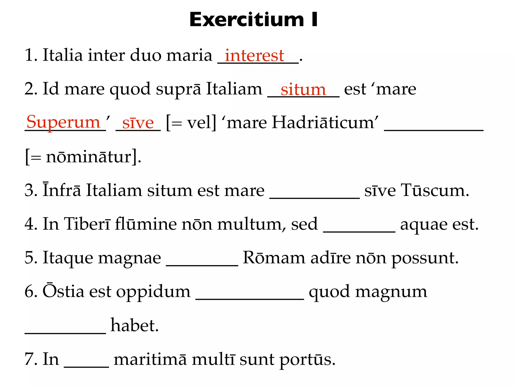 Exercitium I
1. Italia inter duo maria _________.
                           interest
2. Id mare quod suprā Italiam ________ est ‘mare
                               situm
Superum sīve
_________’ _____ [= vel] ‘mare Hadriāticum’ ___________
[= nōminātur].
3. Īnfrā Italiam situm est mare __________ sīve Tūscum.
4. In Tiberī ﬂūmine nōn multum, sed ________ aquae est.
5. Itaque magnae ________ Rōmam adīre nōn possunt.
6. Ōstia est oppidum ____________ quod magnum
_________ habet.
7. In _____ maritimā multī sunt portūs.
 