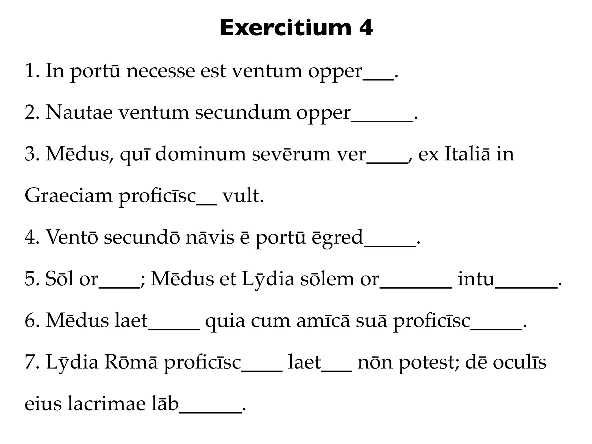 Exercitium 4
1. In portū necesse est ventum opper___.

2. Nautae ventum secundum opper______.

3. Mēdus, quī dominum sevērum ver____, ex Italiā in

Graeciam proﬁcīsc__ vult.

4. Ventō secundō nāvis ē portū ēgred_____.

5. Sōl or____; Mēdus et Lȳdia sōlem or_______ intu______.

6. Mēdus laet_____ quia cum amīcā suā proﬁcīsc_____.

7. Lȳdia Rōmā proﬁcīsc____ laet___ nōn potest; dē oculīs

eius lacrimae lāb______.
 
