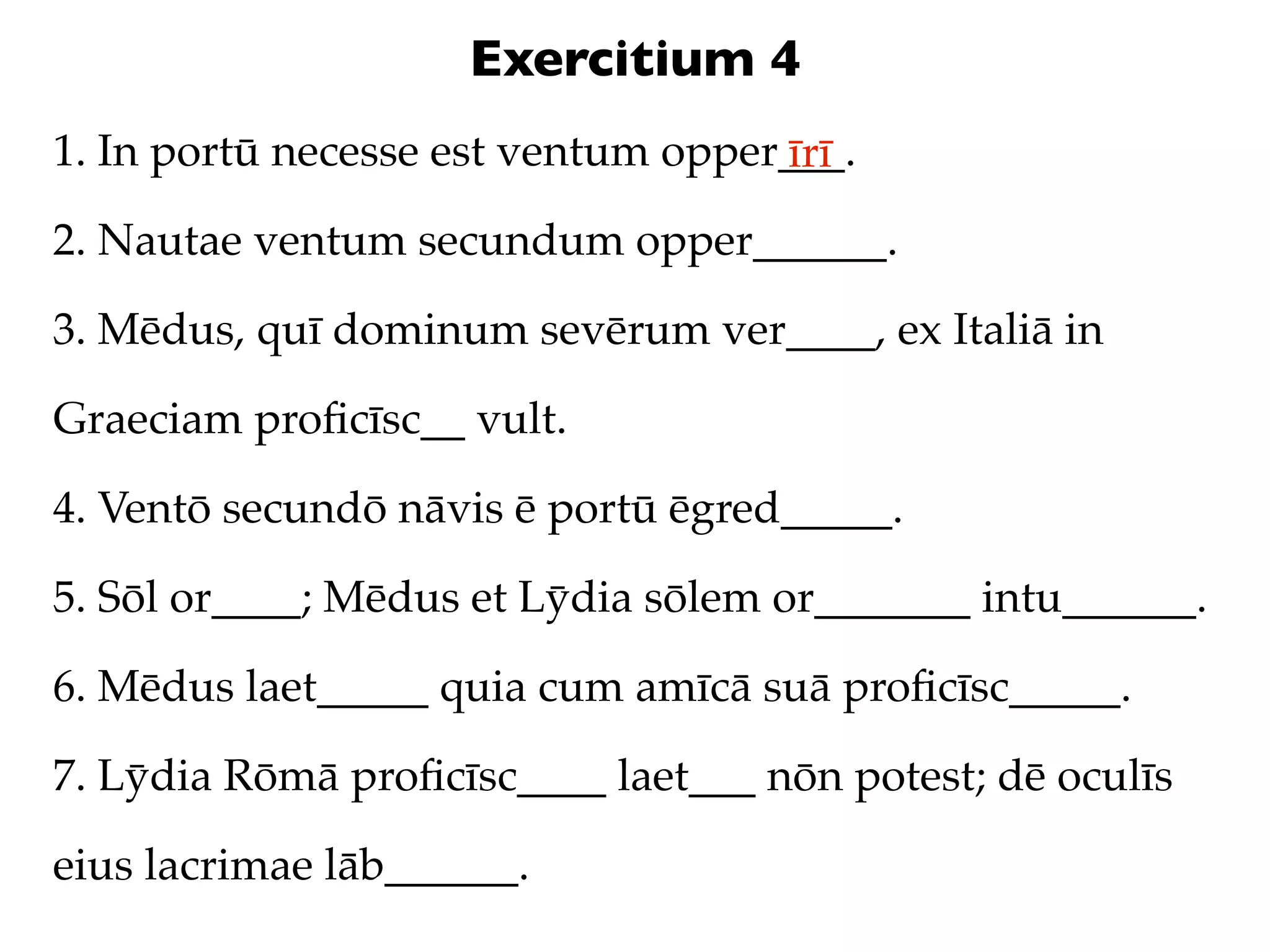Exercitium 4
1. In portū necesse est ventum opper___.
                                    īrī
2. Nautae ventum secundum opper______.

3. Mēdus, quī dominum sevērum ver____, ex Italiā in

Graeciam proﬁcīsc__ vult.

4. Ventō secundō nāvis ē portū ēgred_____.

5. Sōl or____; Mēdus et Lȳdia sōlem or_______ intu______.

6. Mēdus laet_____ quia cum amīcā suā proﬁcīsc_____.

7. Lȳdia Rōmā proﬁcīsc____ laet___ nōn potest; dē oculīs

eius lacrimae lāb______.
 