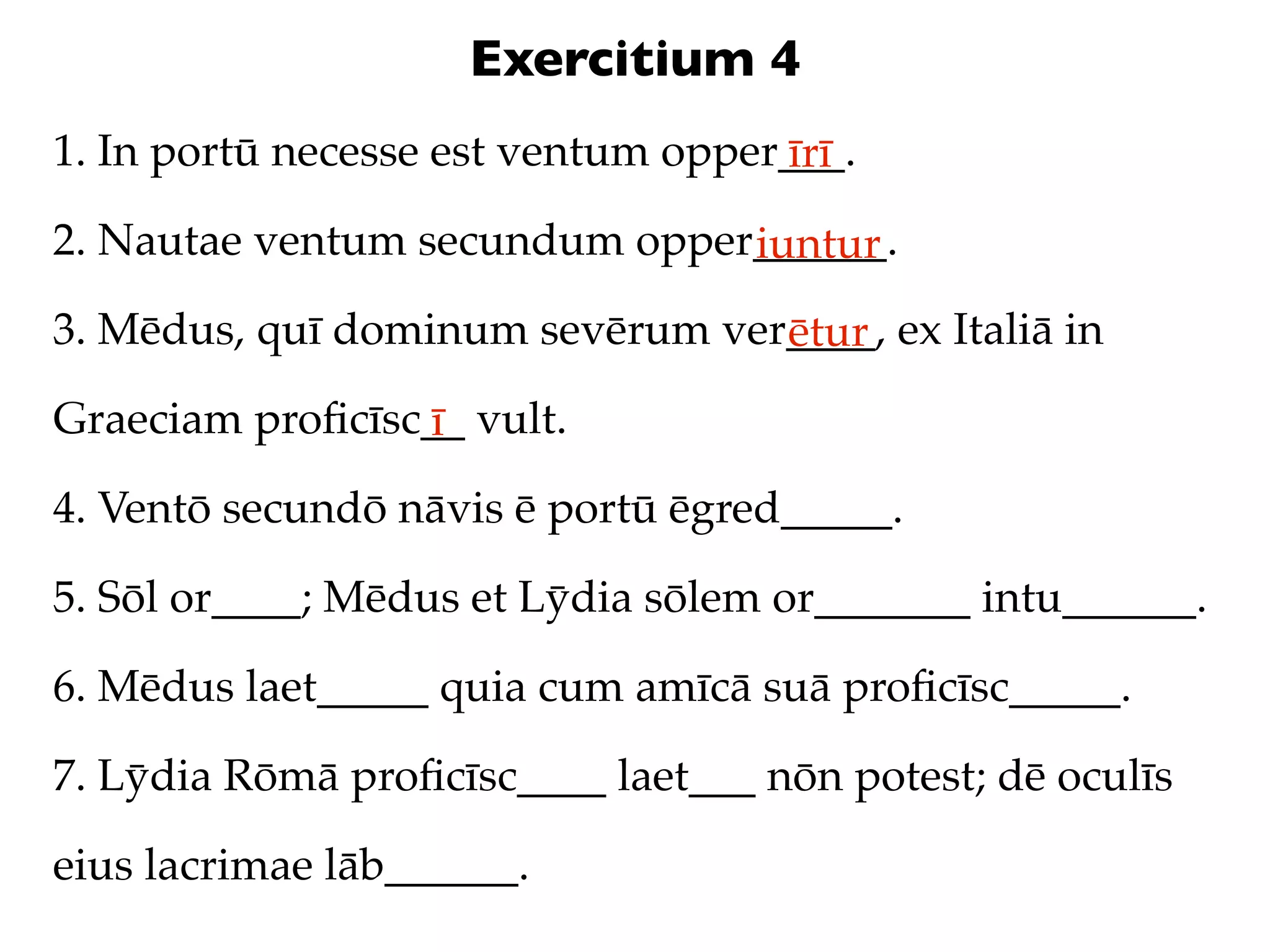 Exercitium 4
1. In portū necesse est ventum opper___.
                                    īrī
2. Nautae ventum secundum opper______.
                               iuntur
3. Mēdus, quī dominum sevērum ver____, ex Italiā in
                                 ētur
Graeciam proﬁcīsc__ vult.
                 ī
4. Ventō secundō nāvis ē portū ēgred_____.

5. Sōl or____; Mēdus et Lȳdia sōlem or_______ intu______.

6. Mēdus laet_____ quia cum amīcā suā proﬁcīsc_____.

7. Lȳdia Rōmā proﬁcīsc____ laet___ nōn potest; dē oculīs

eius lacrimae lāb______.
 