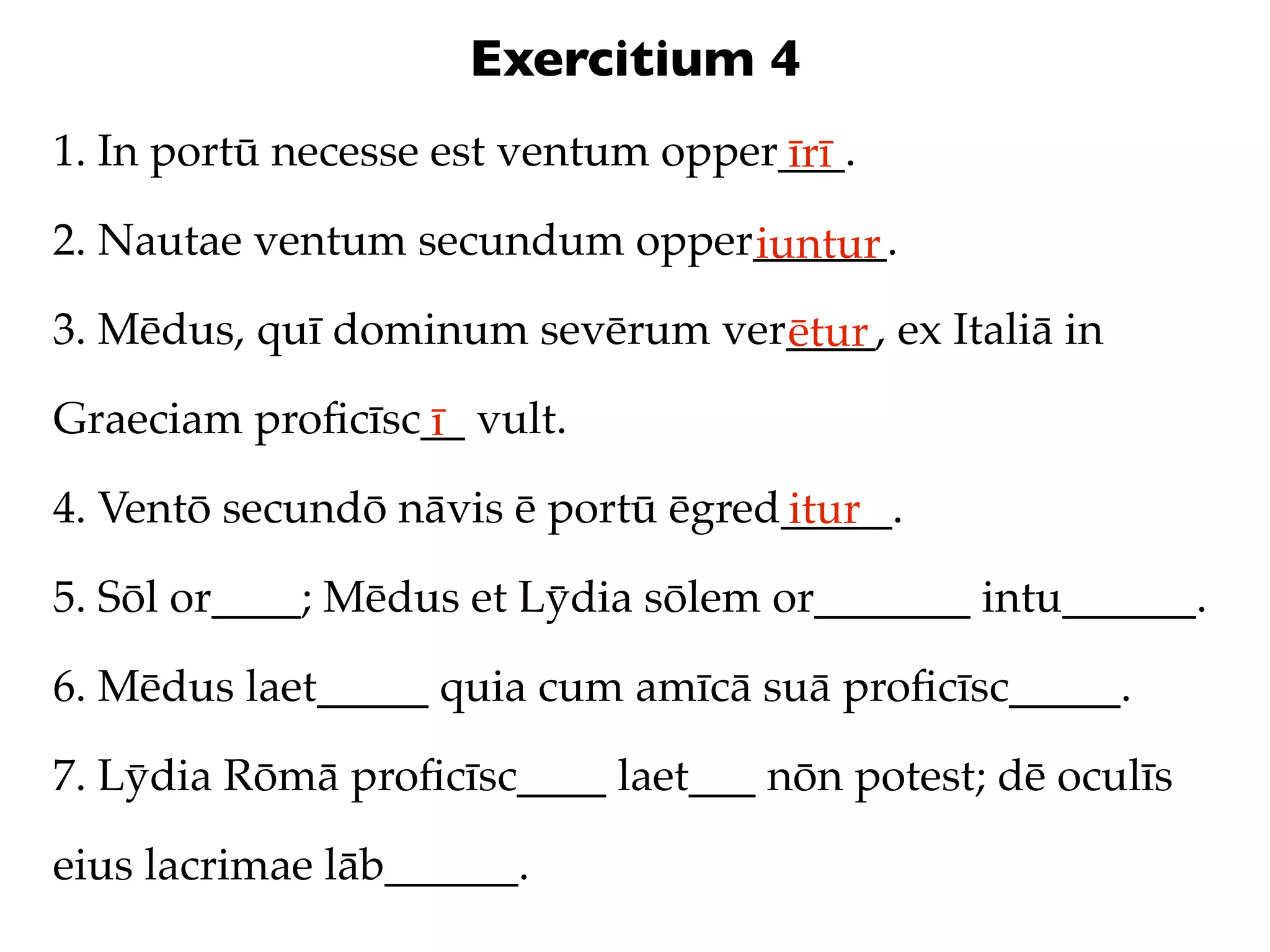 Exercitium 4
1. In portū necesse est ventum opper___.
                                    īrī
2. Nautae ventum secundum opper______.
                               iuntur
3. Mēdus, quī dominum sevērum ver____, ex Italiā in
                                 ētur
Graeciam proﬁcīsc__ vult.
                 ī
4. Ventō secundō nāvis ē portū ēgred_____.
                                    itur
5. Sōl or____; Mēdus et Lȳdia sōlem or_______ intu______.

6. Mēdus laet_____ quia cum amīcā suā proﬁcīsc_____.

7. Lȳdia Rōmā proﬁcīsc____ laet___ nōn potest; dē oculīs

eius lacrimae lāb______.
 