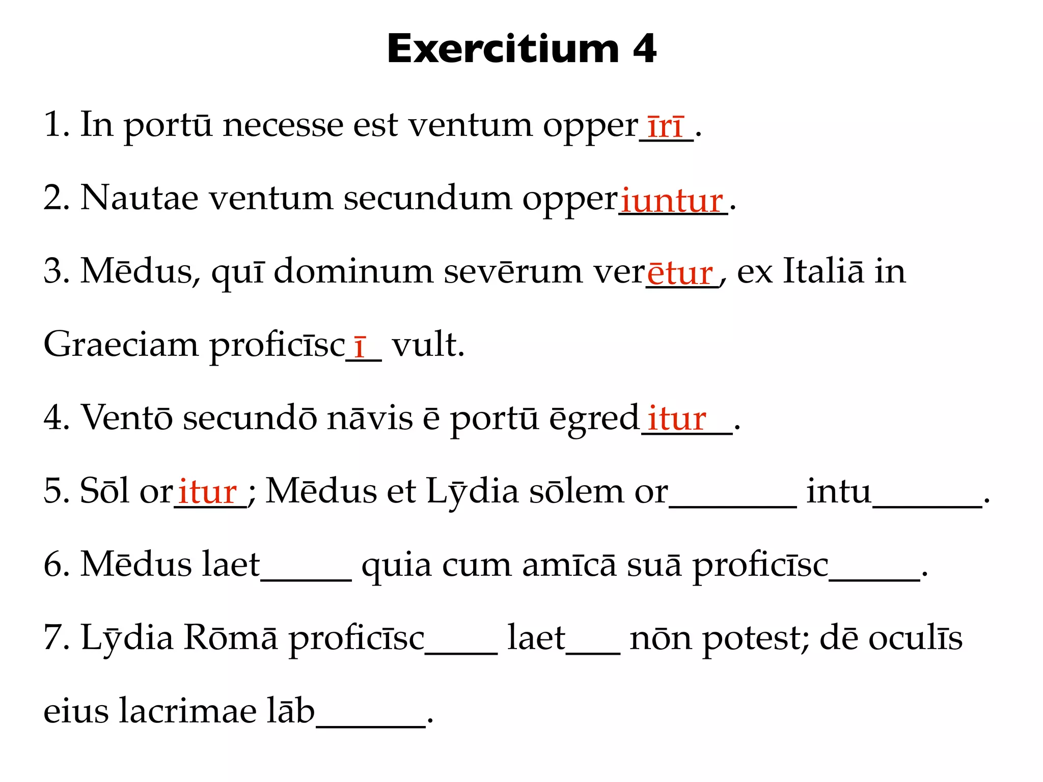 Exercitium 4
1. In portū necesse est ventum opper___.
                                    īrī
2. Nautae ventum secundum opper______.
                               iuntur
3. Mēdus, quī dominum sevērum ver____, ex Italiā in
                                 ētur
Graeciam proﬁcīsc__ vult.
                 ī
4. Ventō secundō nāvis ē portū ēgred_____.
                                    itur
5. Sōl or____; Mēdus et Lȳdia sōlem or_______ intu______.
         itur
6. Mēdus laet_____ quia cum amīcā suā proﬁcīsc_____.

7. Lȳdia Rōmā proﬁcīsc____ laet___ nōn potest; dē oculīs

eius lacrimae lāb______.
 