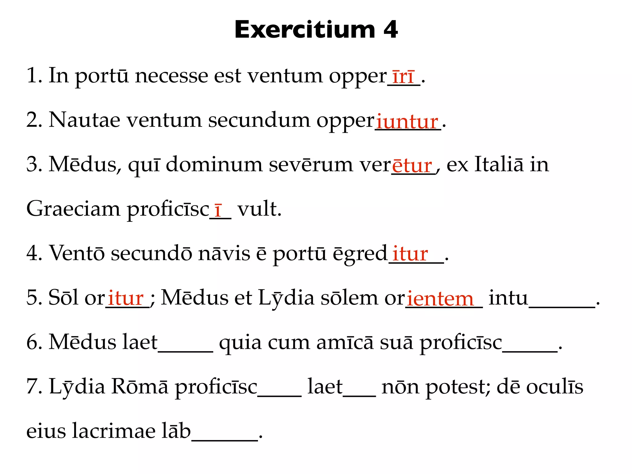 Exercitium 4
1. In portū necesse est ventum opper___.
                                    īrī
2. Nautae ventum secundum opper______.
                               iuntur
3. Mēdus, quī dominum sevērum ver____, ex Italiā in
                                 ētur
Graeciam proﬁcīsc__ vult.
                 ī
4. Ventō secundō nāvis ē portū ēgred_____.
                                    itur
5. Sōl or____; Mēdus et Lȳdia sōlem or_______ intu______.
         itur                         ientem
6. Mēdus laet_____ quia cum amīcā suā proﬁcīsc_____.

7. Lȳdia Rōmā proﬁcīsc____ laet___ nōn potest; dē oculīs

eius lacrimae lāb______.
 