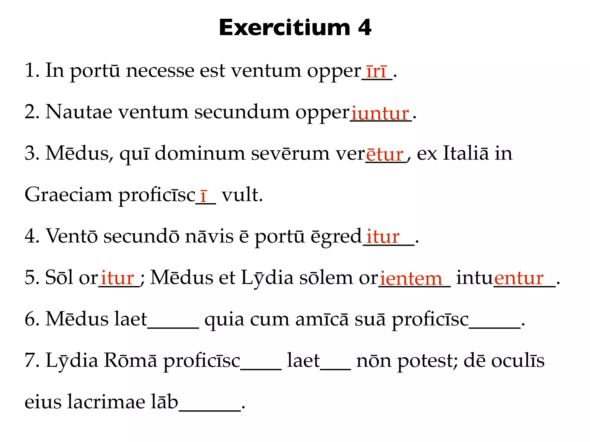 Exercitium 4
1. In portū necesse est ventum opper___.
                                    īrī
2. Nautae ventum secundum opper______.
                               iuntur
3. Mēdus, quī dominum sevērum ver____, ex Italiā in
                                 ētur
Graeciam proﬁcīsc__ vult.
                 ī
4. Ventō secundō nāvis ē portū ēgred_____.
                                    itur
5. Sōl or____; Mēdus et Lȳdia sōlem or_______ intu______.
         itur                         ientem      entur
6. Mēdus laet_____ quia cum amīcā suā proﬁcīsc_____.

7. Lȳdia Rōmā proﬁcīsc____ laet___ nōn potest; dē oculīs

eius lacrimae lāb______.
 
