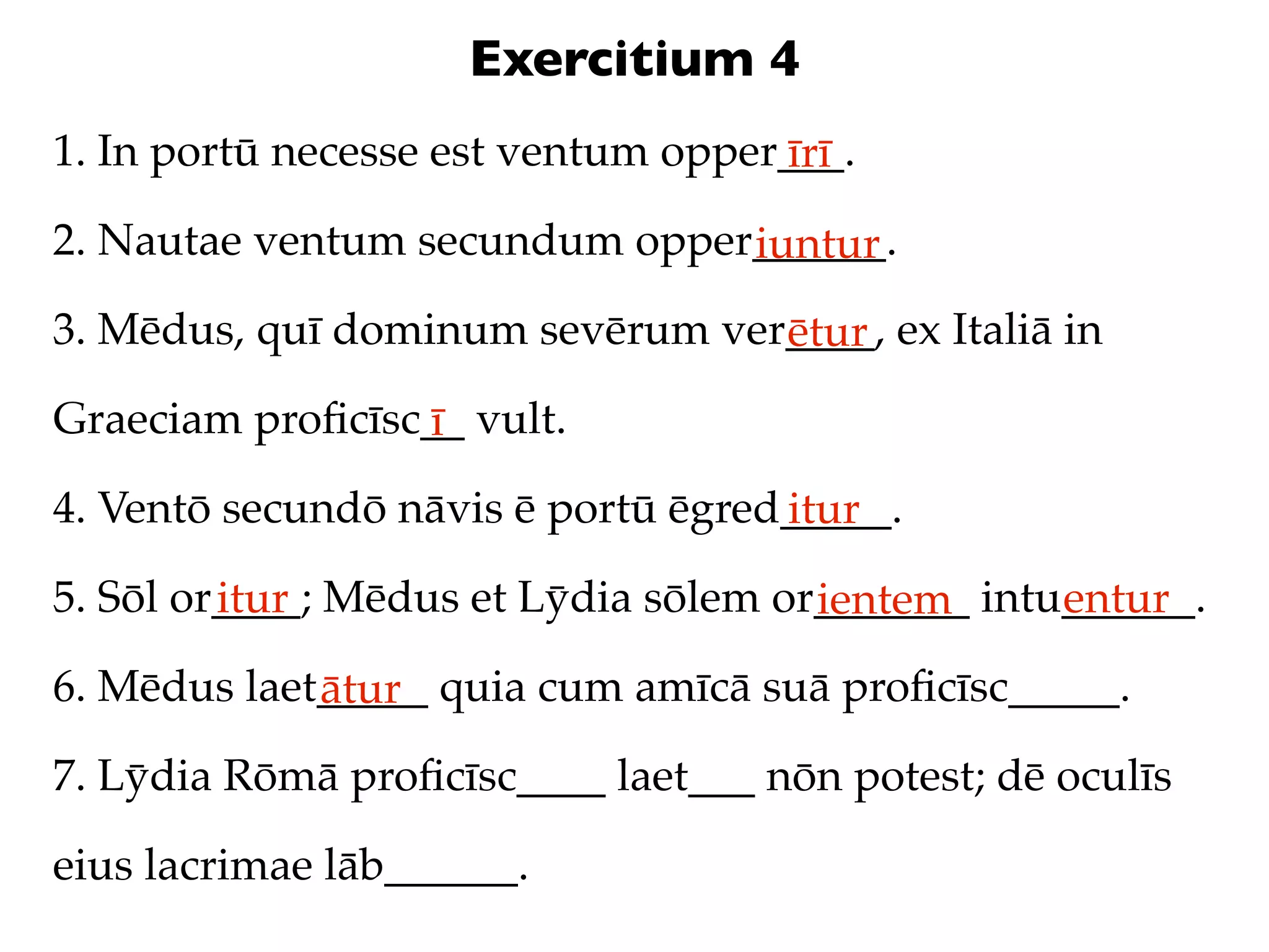 Exercitium 4
1. In portū necesse est ventum opper___.
                                    īrī
2. Nautae ventum secundum opper______.
                               iuntur
3. Mēdus, quī dominum sevērum ver____, ex Italiā in
                                 ētur
Graeciam proﬁcīsc__ vult.
                 ī
4. Ventō secundō nāvis ē portū ēgred_____.
                                    itur
5. Sōl or____; Mēdus et Lȳdia sōlem or_______ intu______.
         itur                         ientem      entur
6. Mēdus laet_____ quia cum amīcā suā proﬁcīsc_____.
             ātur
7. Lȳdia Rōmā proﬁcīsc____ laet___ nōn potest; dē oculīs

eius lacrimae lāb______.
 