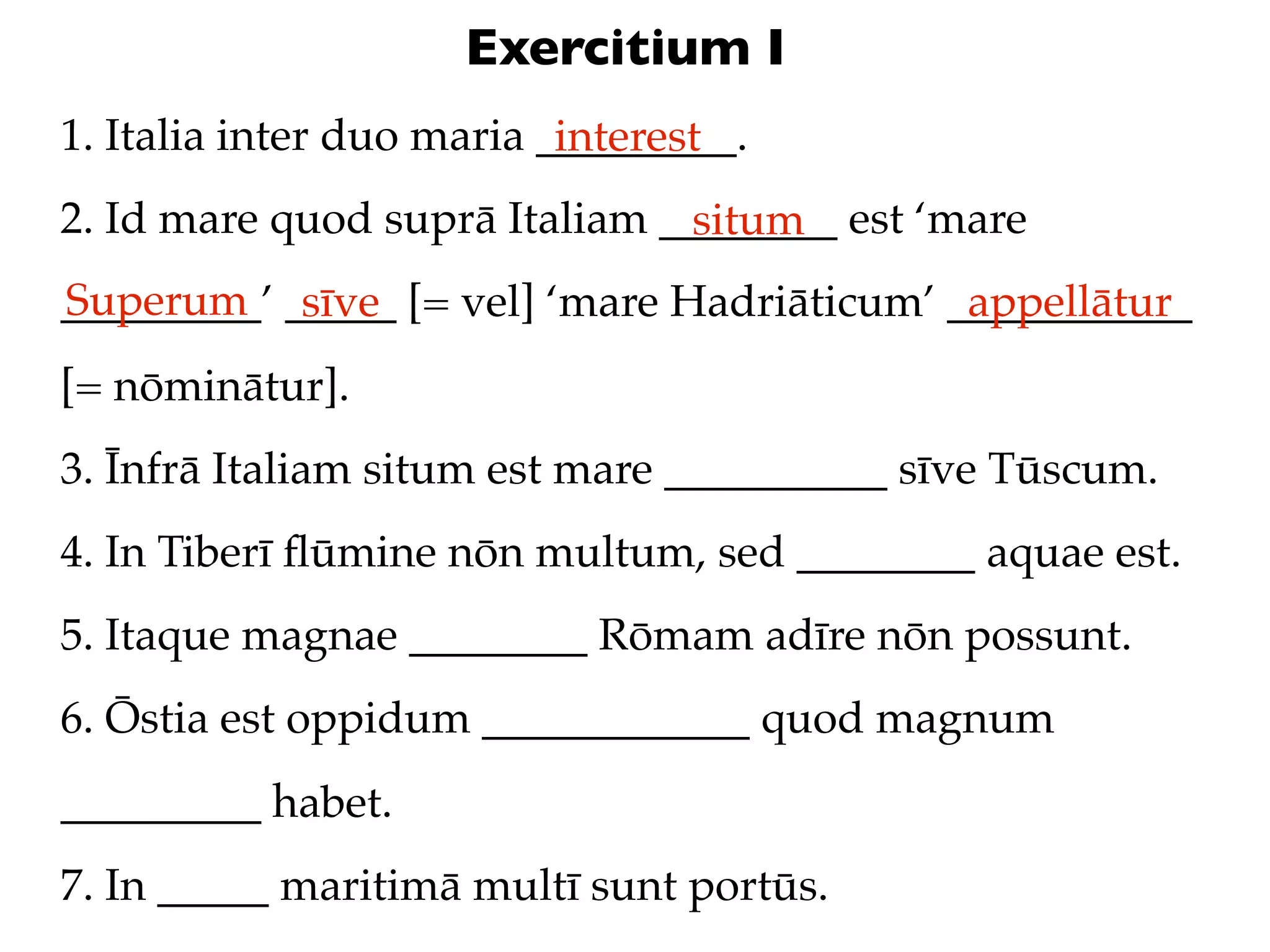 Exercitium I
1. Italia inter duo maria _________.
                           interest
2. Id mare quod suprā Italiam ________ est ‘mare
                               situm
Superum sīve
_________’ _____ [= vel] ‘mare Hadriāticum’ ___________
                                             appellātur
[= nōminātur].
3. Īnfrā Italiam situm est mare __________ sīve Tūscum.
4. In Tiberī ﬂūmine nōn multum, sed ________ aquae est.
5. Itaque magnae ________ Rōmam adīre nōn possunt.
6. Ōstia est oppidum ____________ quod magnum
_________ habet.
7. In _____ maritimā multī sunt portūs.
 
