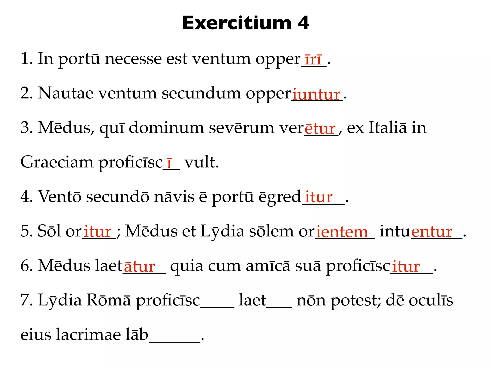 Exercitium 4
1. In portū necesse est ventum opper___.
                                    īrī
2. Nautae ventum secundum opper______.
                               iuntur
3. Mēdus, quī dominum sevērum ver____, ex Italiā in
                                 ētur
Graeciam proﬁcīsc__ vult.
                 ī
4. Ventō secundō nāvis ē portū ēgred_____.
                                    itur
5. Sōl or____; Mēdus et Lȳdia sōlem or_______ intu______.
         itur                         ientem      entur
6. Mēdus laet_____ quia cum amīcā suā proﬁcīsc_____.
             ātur                             itur
7. Lȳdia Rōmā proﬁcīsc____ laet___ nōn potest; dē oculīs

eius lacrimae lāb______.
 