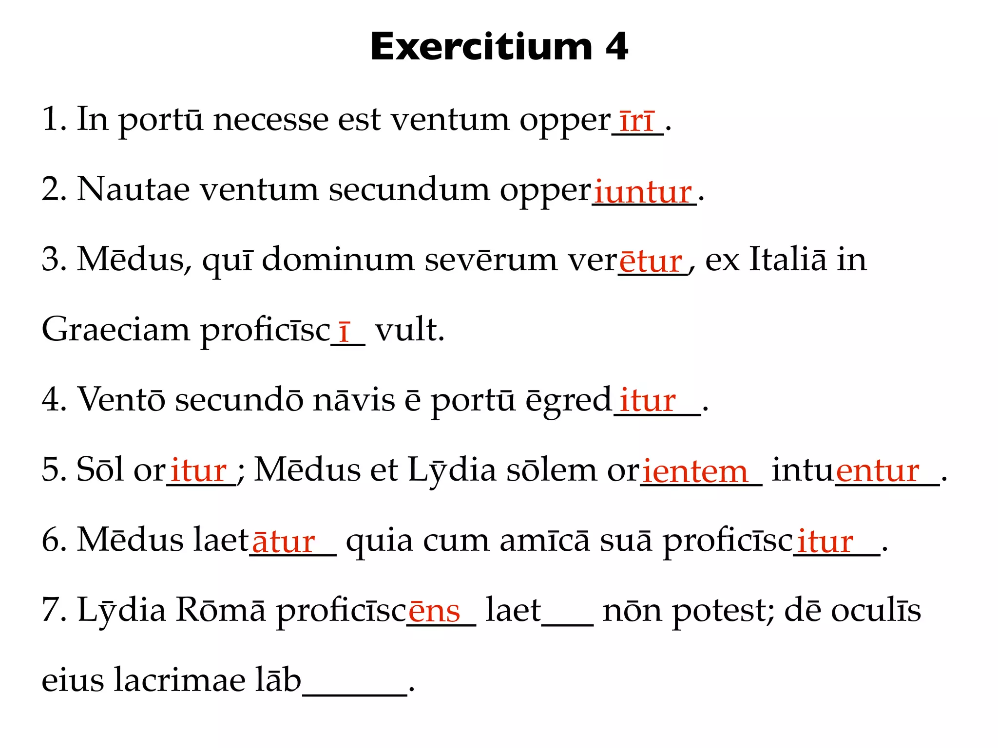 Exercitium 4
1. In portū necesse est ventum opper___.
                                    īrī
2. Nautae ventum secundum opper______.
                               iuntur
3. Mēdus, quī dominum sevērum ver____, ex Italiā in
                                 ētur
Graeciam proﬁcīsc__ vult.
                 ī
4. Ventō secundō nāvis ē portū ēgred_____.
                                    itur
5. Sōl or____; Mēdus et Lȳdia sōlem or_______ intu______.
         itur                         ientem      entur
6. Mēdus laet_____ quia cum amīcā suā proﬁcīsc_____.
             ātur                             itur
7. Lȳdia Rōmā proﬁcīsc____ laet___ nōn potest; dē oculīs
                      ēns
eius lacrimae lāb______.
 