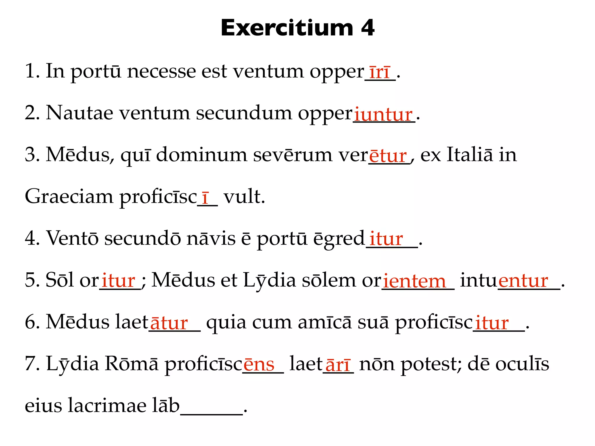 Exercitium 4
1. In portū necesse est ventum opper___.
                                    īrī
2. Nautae ventum secundum opper______.
                               iuntur
3. Mēdus, quī dominum sevērum ver____, ex Italiā in
                                 ētur
Graeciam proﬁcīsc__ vult.
                 ī
4. Ventō secundō nāvis ē portū ēgred_____.
                                    itur
5. Sōl or____; Mēdus et Lȳdia sōlem or_______ intu______.
         itur                         ientem      entur
6. Mēdus laet_____ quia cum amīcā suā proﬁcīsc_____.
             ātur                             itur
7. Lȳdia Rōmā proﬁcīsc____ laet___ nōn potest; dē oculīs
                      ēns      ārī
eius lacrimae lāb______.
 