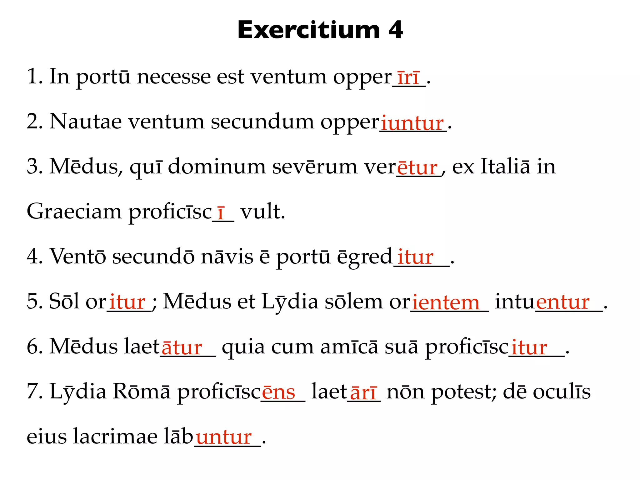 Exercitium 4
1. In portū necesse est ventum opper___.
                                    īrī
2. Nautae ventum secundum opper______.
                               iuntur
3. Mēdus, quī dominum sevērum ver____, ex Italiā in
                                 ētur
Graeciam proﬁcīsc__ vult.
                 ī
4. Ventō secundō nāvis ē portū ēgred_____.
                                    itur
5. Sōl or____; Mēdus et Lȳdia sōlem or_______ intu______.
         itur                         ientem      entur
6. Mēdus laet_____ quia cum amīcā suā proﬁcīsc_____.
             ātur                             itur
7. Lȳdia Rōmā proﬁcīsc____ laet___ nōn potest; dē oculīs
                      ēns      ārī
eius lacrimae lāb______.
                 untur
 