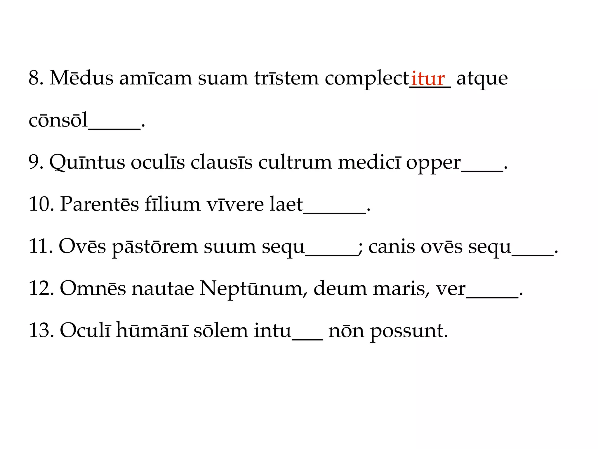 8. Mēdus amīcam suam trīstem complect____ atque
                                     itur
cōnsōl_____.

9. Quīntus oculīs clausīs cultrum medicī opper____.

10. Parentēs fīlium vīvere laet______.

11. Ovēs pāstōrem suum sequ_____; canis ovēs sequ____.

12. Omnēs nautae Neptūnum, deum maris, ver_____.

13. Oculī hūmānī sōlem intu___ nōn possunt.
 