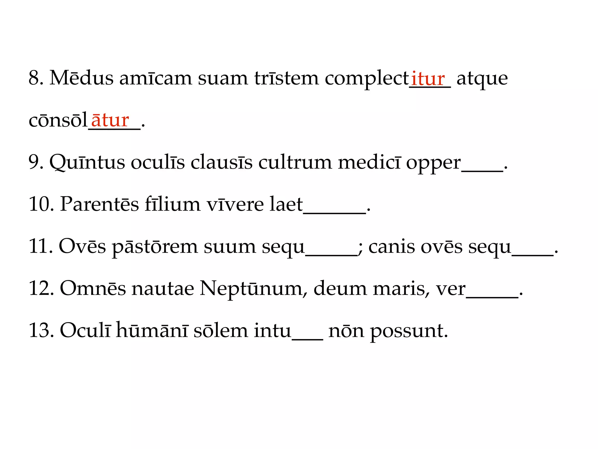 8. Mēdus amīcam suam trīstem complect____ atque
                                     itur
      ātur
cōnsōl_____.

9. Quīntus oculīs clausīs cultrum medicī opper____.

10. Parentēs fīlium vīvere laet______.

11. Ovēs pāstōrem suum sequ_____; canis ovēs sequ____.

12. Omnēs nautae Neptūnum, deum maris, ver_____.

13. Oculī hūmānī sōlem intu___ nōn possunt.
 