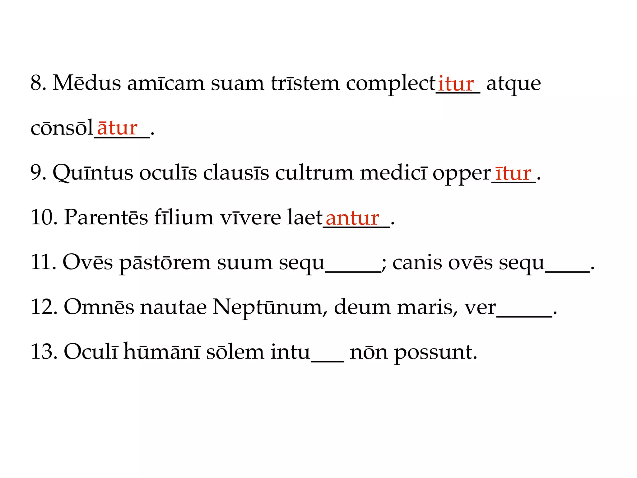 8. Mēdus amīcam suam trīstem complect____ atque
                                     itur
      ātur
cōnsōl_____.

9. Quīntus oculīs clausīs cultrum medicī opper____.
                                              ītur
10. Parentēs fīlium vīvere laet______.
                               antur
11. Ovēs pāstōrem suum sequ_____; canis ovēs sequ____.

12. Omnēs nautae Neptūnum, deum maris, ver_____.

13. Oculī hūmānī sōlem intu___ nōn possunt.
 