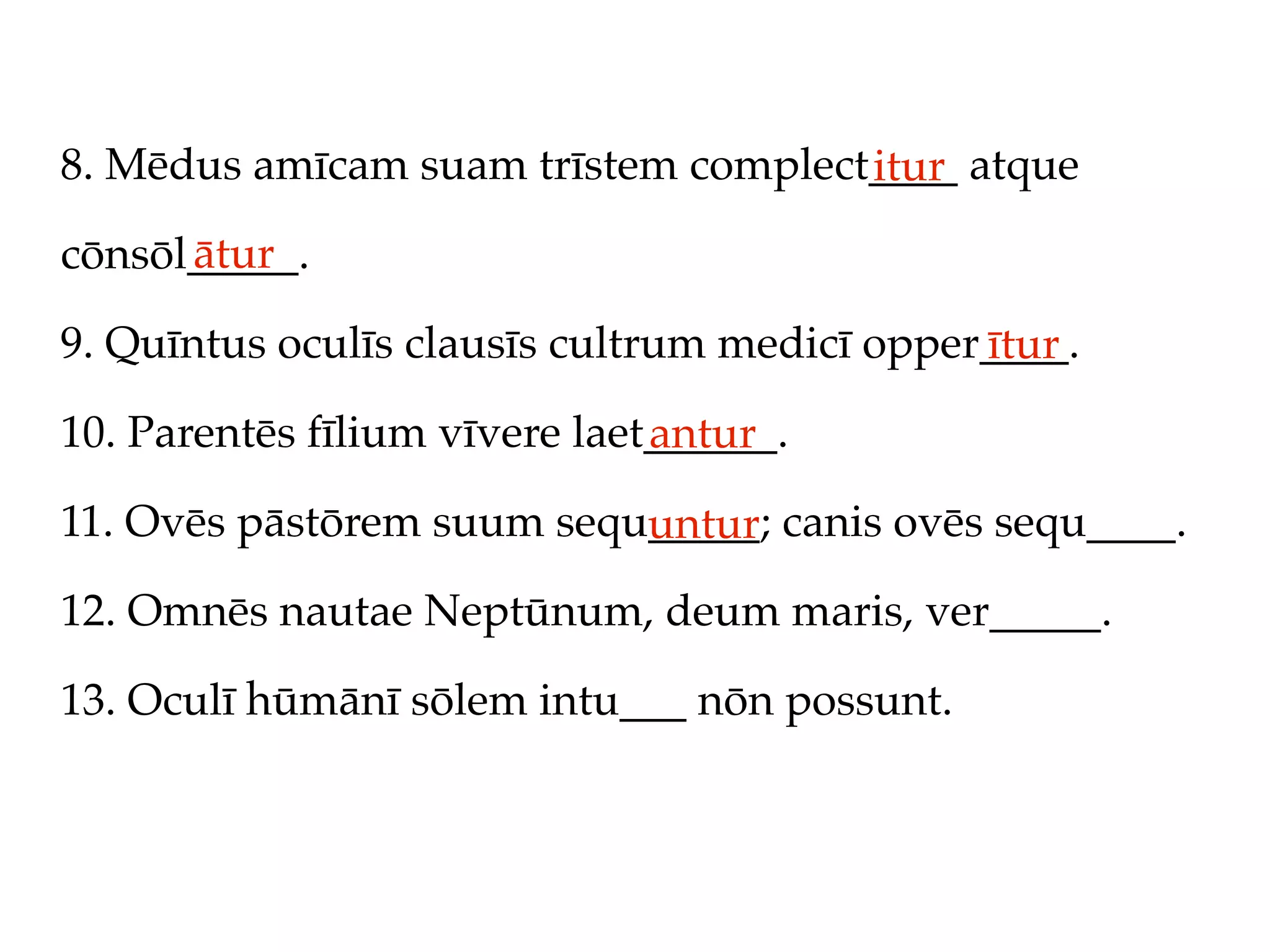 8. Mēdus amīcam suam trīstem complect____ atque
                                     itur
      ātur
cōnsōl_____.

9. Quīntus oculīs clausīs cultrum medicī opper____.
                                              ītur
10. Parentēs fīlium vīvere laet______.
                               antur
11. Ovēs pāstōrem suum sequ_____; canis ovēs sequ____.
                           untur
12. Omnēs nautae Neptūnum, deum maris, ver_____.

13. Oculī hūmānī sōlem intu___ nōn possunt.
 