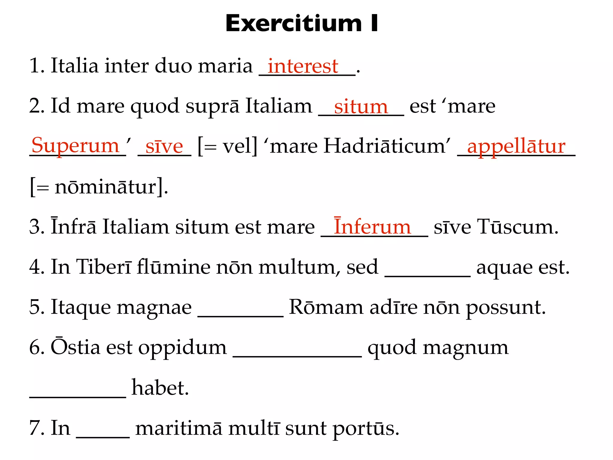 Exercitium I
1. Italia inter duo maria _________.
                           interest
2. Id mare quod suprā Italiam ________ est ‘mare
                               situm
Superum sīve
_________’ _____ [= vel] ‘mare Hadriāticum’ ___________
                                             appellātur
[= nōminātur].
3. Īnfrā Italiam situm est mare __________ sīve Tūscum.
                                 Īnferum
4. In Tiberī ﬂūmine nōn multum, sed ________ aquae est.
5. Itaque magnae ________ Rōmam adīre nōn possunt.
6. Ōstia est oppidum ____________ quod magnum
_________ habet.
7. In _____ maritimā multī sunt portūs.
 