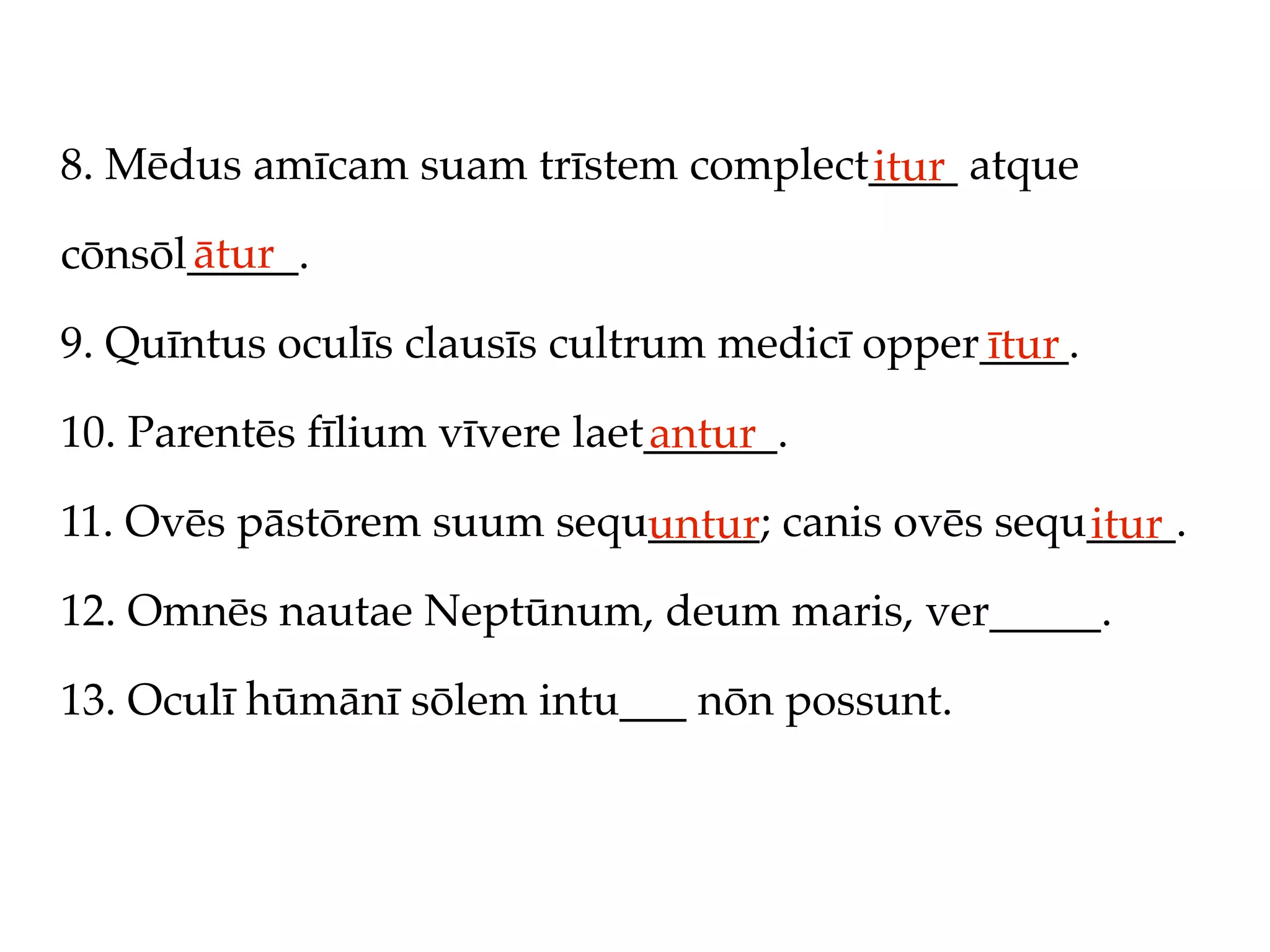 8. Mēdus amīcam suam trīstem complect____ atque
                                     itur
      ātur
cōnsōl_____.

9. Quīntus oculīs clausīs cultrum medicī opper____.
                                              ītur
10. Parentēs fīlium vīvere laet______.
                               antur
11. Ovēs pāstōrem suum sequ_____; canis ovēs sequ____.
                           untur                 itur
12. Omnēs nautae Neptūnum, deum maris, ver_____.

13. Oculī hūmānī sōlem intu___ nōn possunt.
 