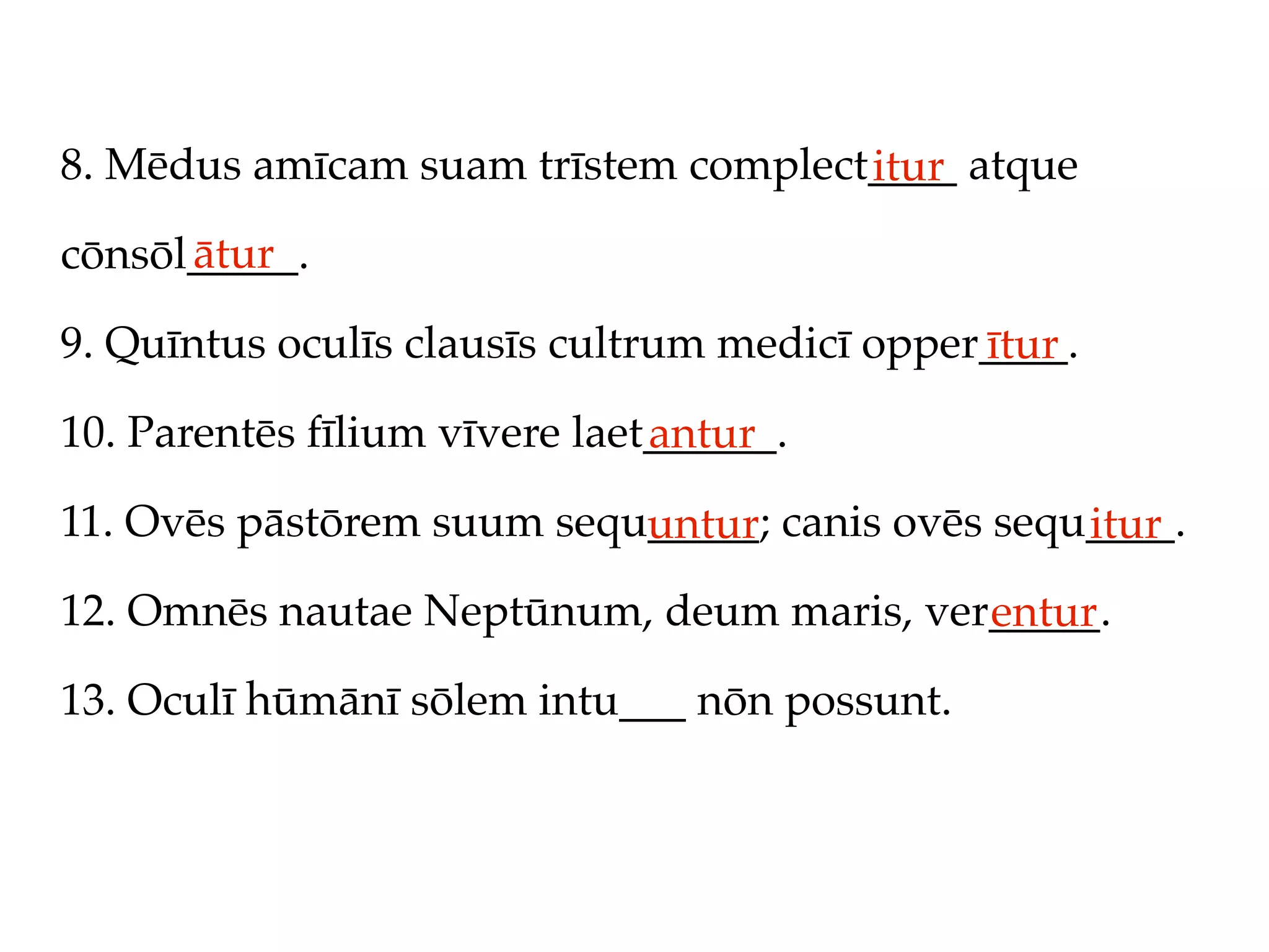 8. Mēdus amīcam suam trīstem complect____ atque
                                     itur
      ātur
cōnsōl_____.

9. Quīntus oculīs clausīs cultrum medicī opper____.
                                              ītur
10. Parentēs fīlium vīvere laet______.
                               antur
11. Ovēs pāstōrem suum sequ_____; canis ovēs sequ____.
                           untur                 itur
12. Omnēs nautae Neptūnum, deum maris, ver_____.
                                          entur
13. Oculī hūmānī sōlem intu___ nōn possunt.
 