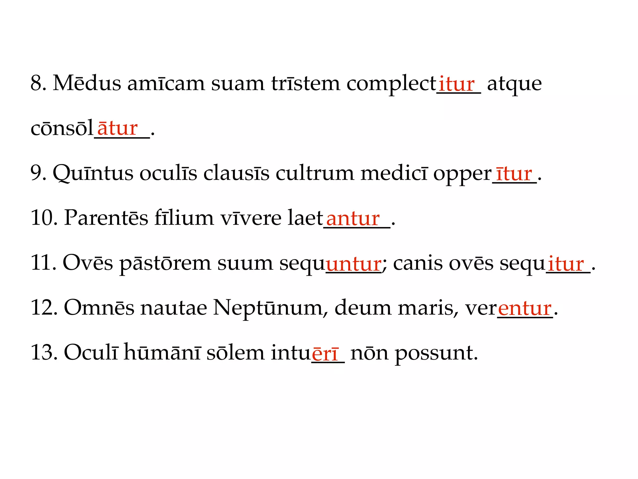 8. Mēdus amīcam suam trīstem complect____ atque
                                     itur
      ātur
cōnsōl_____.

9. Quīntus oculīs clausīs cultrum medicī opper____.
                                              ītur
10. Parentēs fīlium vīvere laet______.
                               antur
11. Ovēs pāstōrem suum sequ_____; canis ovēs sequ____.
                           untur                 itur
12. Omnēs nautae Neptūnum, deum maris, ver_____.
                                          entur
13. Oculī hūmānī sōlem intu___ nōn possunt.
                           ērī
 