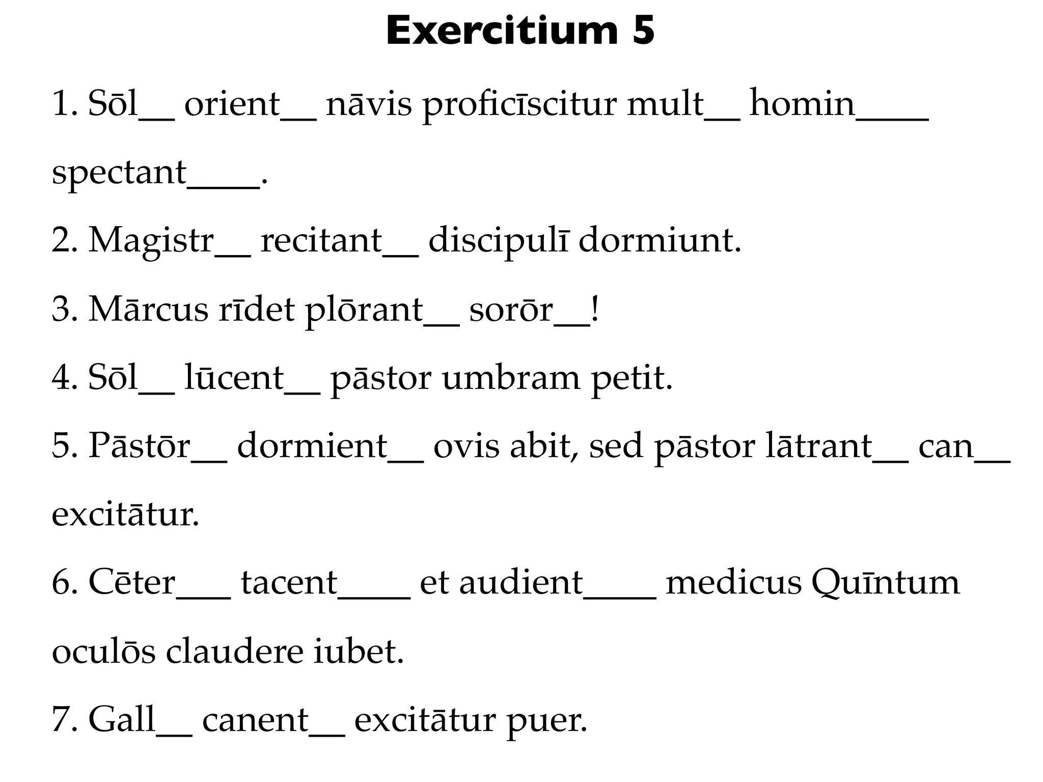 Exercitium 5
1. Sōl__ orient__ nāvis proﬁcīscitur mult__ homin____
spectant____.
2. Magistr__ recitant__ discipulī dormiunt.
3. Mārcus rīdet plōrant__ sorōr__!
4. Sōl__ lūcent__ pāstor umbram petit.
5. Pāstōr__ dormient__ ovis abit, sed pāstor lātrant__ can__
excitātur.
6. Cēter___ tacent____ et audient____ medicus Quīntum
oculōs claudere iubet.
7. Gall__ canent__ excitātur puer.
 