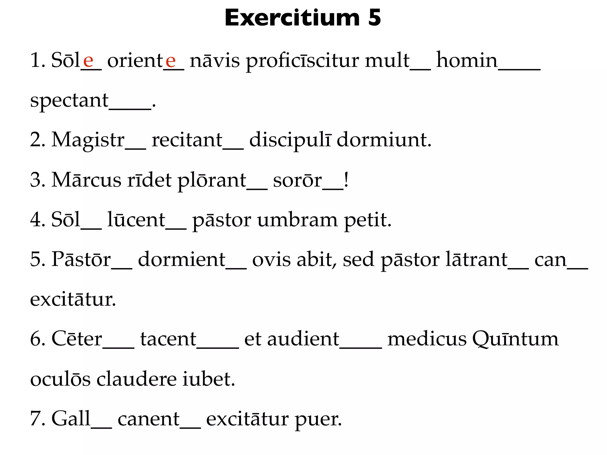 Exercitium 5
      e
1. Sōl__ orient__ nāvis proﬁcīscitur mult__ homin____
               e
spectant____.
2. Magistr__ recitant__ discipulī dormiunt.
3. Mārcus rīdet plōrant__ sorōr__!
4. Sōl__ lūcent__ pāstor umbram petit.
5. Pāstōr__ dormient__ ovis abit, sed pāstor lātrant__ can__
excitātur.
6. Cēter___ tacent____ et audient____ medicus Quīntum
oculōs claudere iubet.
7. Gall__ canent__ excitātur puer.
 